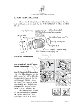 vnolas.com
(Ti li?u luu hnh n?i b? dnh cho thnh vin trang web)
LAP ONG KNH VAO MAY ANH.
Hay can than e phong bui bay vao than may anh khi thao ong knh. Ong knh
c minh hoa trong tai lieu nay la ong knh AF-S DX NIKKOR 18-105mm f/3.5-5.6G5.6G
ED VR.
Bc 1 : Tat nguon may anh.
Bc 2 : Thao nap uoi ong knh va
nap ay than may anh.
Bc 3 : Gan ong knh vao may anh.
Hay giong thang hang iem gan ong
knh tren than may anh vi iem gan
ong knh tren ong knh, at ong knh
trong ngam gan ong knh tren than
may anh (1). Chu y ng an vao nut
thao ong knh. Xoay ong knh ngc
chieu kim ong ho cho en khi no
vao v tr vi mot tieng click (2).
ay chotA-M quaA (t ong
lay net; neu ong knh co chotM/A -
M , hay chonM/A e ong knh t
ong lay net vi che o u tien lay
Bin t?p vin trang web vnolas.com d?ch vbin so?n Trang31
 