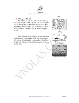 vnolas.com
(Ti li?u luu hnh n?i b? dnh cho thnh vin trang web)
? S dung hai the nh.
Khe 1 c dung cho the nh chnh; the nh trong
khe 2 c dung e sao lu hoac thc hien cac vai tro phu.
Neu cai at mac nh cuaOverflawc chon cho Role
played by card in Slot 2, khi may anh c lap hai the nh,
the nh trong khe 2 ch c dung khi the nh trong khe 1
a ay.
Bang kiem soat se cho thay motthe nhhay hai the
nh a c lap trong may anh. V du pha ben phai cho
thay mot the nh a c lap trong may anh. Neu the nh
a ay, hoac b khoa, hay b loi, bieu tng cua the nh o
se nhap nhay.
Bin t?p vin trang web vnolas.com d?ch vbin so?n Trang39
 