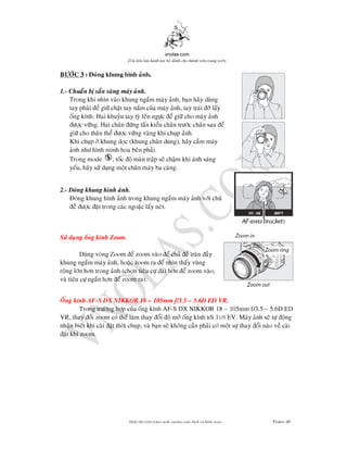 vnolas.com
(Ti li?u luu hnh n?i b? dnh cho thnh vin trang web)
BC 3 : ong khung hnh anh.
1.-Chuan b san sang may anh.
Trong khi nhn vao khung ngam may anh, ban hay dung
tay phai e gi chat tay nam cua may anh, tay trai lay
ong knh. Hai khuyu tay ty len ngc e gi cho may anh
c vng. Hai chan ng tan kieu chan trc chan saue
gi cho than the c vng vang khi chup anh.
Khi chup khung doc (khung chan dung), hay cam may
anh nh hnh minh hoa ben phai.
Trong mode , toc o man trap se cham khi anh sang
yeu, hay s dung mot chan may ba cang.
2.-ong khung hnh anh.
ong khung hnh anh trong khung ngam may anh vi chu
e c at trong cac ngoac lay net.
S dung ong knh Zoom.
Dung vong Zoom e zoom vao e chu e tran ay
khung ngam may anh, hoac zoomra e nhn thay vung
rong ln hn trong anh (chon tieu c dai hn e zoom vao,
va tieu c ngan hn e zoom ra).
Ong knh AF-S DX NIKKOR 18 105mm f/3.55.6D ED VR.
Trong trng hp cua ong knhAF-S DX NIKKOR 18 105mm f/3.55.6D ED
VR , thay oi zoom co the lam thay oi o m ong knh ti 11/3EV. May anh se t ongEV. May anh se t ong
nhan biet khi cai at thi chup, va ban se khong can phai co mot s thay oi nao
at khi zoom.
Bin t?p vin trang web vnolas.com d?ch vbin so?n Trang46
 