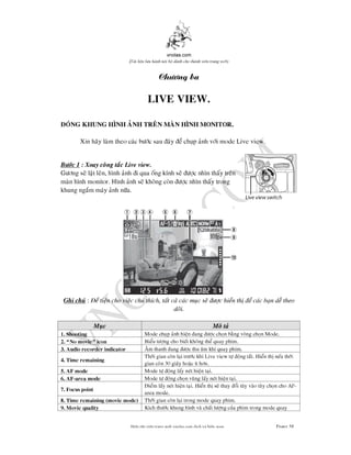 vnolas.com
(Ti li?u luu hnh n?i b? dnh cho thnh vin trang web)
Chng ba
LIVE VIEW .
ONG KHUNG HNH ANH TREN MAN HNH MONITOR.
Xin hay lam theo cac bc sauay e chup anh vi mode Live view.
Bc 1 : Xoay cong tac Live view.
Gng se lat len, hnh anh i qua ong knh se c nhn thay tren
man hnh monitor. Hnh anh se khong con c nhn thay trong
khung ngam may anh na.
Ghi chu:e tien cho viec chu thch, tat ca cac muc se c hien th e cac ban de th
doi.
Muc Mo ta
Mode chup anh hien ang c chon bang vong chon Mode.1. Shooting
Bieu tng cho biet khongthe quay phim.2. No movie icon
Am thanh ang c thu am khi quay phim.3. Audio recorderindicator
Thi gian con lai trc khi Live view t ong tat. Hien th neu thiThi gian con lai trc khi Live view t ong tat. Hien th neu thi
4.Time remaining
gian con 30 giay hoac t hn.
Mode t ong lay nethien tai.5. AF mode
Mode t ong chon vung lay net hien tai.6. AF-area mode
iem lay net hien tai. Hien th se thay oi tuy vao tuy chon cho AFiem lay net hien tai. Hien th se thay oi tuy vao tuy chon cho AF-
7.Focus point
area mode.
Thi gian con lai trong mode quayphim.8. Time remaining(movie mode)
Kch thc khung hnh va chat lng cua phim trong mode quay9. Movie quality
Bin t?p vin trang web vnolas.com d?ch vbin so?n Trang58
 