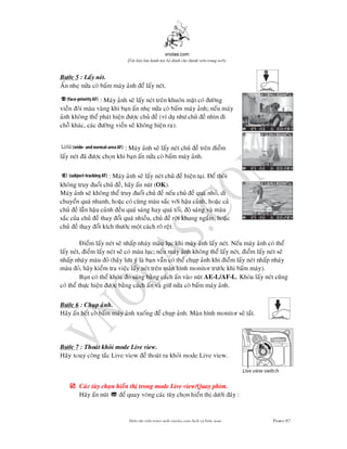 vnolas.com
(Ti li?u luu hnh n?i b? dnh cho thnh vin trang web)
Bc 5 : Lay net.
An nhe na co bam may anh e lay net.
:May anh se lay net tren khuon mat co ng
vien oi mau vang khi ban an nhe na co bam may anh; neu may
anh khong the phat hien c chu e (v du nh chu e nhn i
cho khac, cac ng viense khong hien ra).
: May anh se lay net chu e tren iem
lay net a c chon khi ban an na co bam may anh.
: May anh se lay net chu e hien tai. e thoi
khong truy uoi chu e, hay an nut (OK ).
May anh se khong the truy uoi chu e neu chu e qua nho, di
chuyen qua nhanh, hoac co cung mau sac vi hau canh, hoac ca
chu e lan hau canh eu qua sang hay qua toi, o sang va mau
sac cua chu e thay oi qua nhieu,chu e ri khung ngam, hoac
chu e thay oi kch thc mot cach ro ret.
iem lay net se nhap nhay mau luc khi may anh lay net. Neu may anh co the
lay net, iem lay net se co mau luc; neu may anh khong the lay net, iem lay net se
nhap nhay mau o (hay lu y la ban van co the chup anh khi iem lay net nhap nha
mau o, hay kiem tra viec lay net tren man hnh monitor trc khi bam may).
Ban co the khoa o sang bang cachan vao nutAE -L/AF-L. Khoa lay net cung
co the thc hien c bang cach an va gi na co bam may anh.
Bc 6 : Chup anh.
Hay an het co bam may anh xuong e chup anh. Man hnh monitor se tat.
Bc 7 : Thoat khoi mode Live view.
Hay xoay cong tac Live view e thoat ra khoi mode Live view.
? Cac tuy chon hien th trong mode Live view/Quay phim.
Hay an nut e quay vong cac tuy chon hien th di ay :
Bin t?p vin trang web vnolas.com d?ch vbin so?n Trang62
 