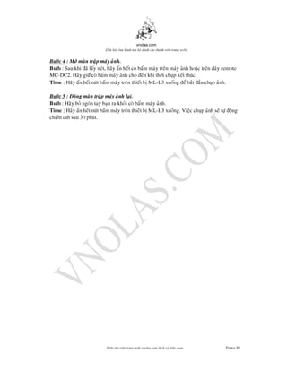 vnolas.com
(Ti li?u luu hnh n?i b? dnh cho thnh vin trang web)
Bc 4 : M man trap may anh.
Bulb: Sau khi a lay net, hay an het co bam may tren may anh hoac tren day rem
MC -DC2. Hay gi co bam may anh cho en khi thi chup ket thuc.
Time : Hay an het nut bam may tren thiet b ML-L3 xuonge bat au chup anh.
Bc 5 : ong man trap may anh lai.
Bulb: Hay bo ngon tay ban ra khoi co bam may anh.
Time : Hay an hetnut bam may tren thiet b ML-L3 xuong. Viec chup anh se t ong
cham dt sau 30 phut.
Bin t?p vin trang web vnolas.com d?ch vbin so?n Trang86
 