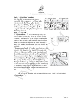 vnolas.com
(Ti li?u luu hnh n?i b? dnh cho thnh vin trang web)
Bc 3 : ong khung hnh anh.
Khi chup anh ma khong nhn vao khung
ngam, hay thao vong cao su tren khung ngam
(1) va nhet nap ay khung ngam vao (2).
ieu nay se tranh khong cho anh sang lot vao
t khung ngam lam anh hng en viec o
sang cua may anh. Hay gi chat may anh khi
thao vong cao su ra.
Bc 4 : Chup anh.
* Self-timer mode: An na co bam may e lay net,
sau o an het co bam may xuong e bat aut chup
(hay lu y la may anh se khong t chup khi khong the
lay net). en t chup se bat au nhap nhay. Hai giay
trc khi chup anh, en t chup sengng nhap nhay.
Mi giay sau khi ban bam may, man trap senhaye
ghi hnh.
*Remote control mode: khoang cach 5 met hay gan
hn, hay cha au phat song cua thiet b remote ML-
L3 vao bo phan nhan tia hong ngoai cua may anh, roi
an nut bam may tren remote ML-L3. Trong mode
Delayedremote, en t chup se bat sang 2 giay trc
khi man trapnhay. Trong modeQuick reponse remote,
en t chup se nhap nhay sau khi ma trap anhay.
Trong modeMirror-up remote, lan th nhat khi ban an
co bam may tren remote, gngse lat len; en t chup
se nhap nhay trong 30 giay, sau oman trap senhay
hoac man trap senhaykhi ban an co bam may lan th
hai.
e thoi khong chup anh vi cac mode bam may tren, xin hay chon mo mode
bam may khac.
Bin t?p vin trang web vnolas.com d?ch vbin so?n Trang93
 