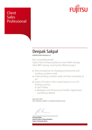 � � �
�
� � �
�
� �
� � �
� �
�
� � �
� �
�
�
� � �
� � �
� � � �
�
�Client
Sales
Professional
Deepak Sakpal
Al Khalili United Enterprises LLC
Has successfully passed:
Fujitsu Client Computing Devices User Profile Strategy
Sales WBT training, covering the following topics:
Short introduction on changing environments and
resulting customer needs
Understanding customer needs and their motivation to
act
Fujitsu CCD value in this context based on our CCD
Strategy covering
User Profiles
Workplace and Infrastructure Profiles, Applications
and Delivery Models
...
Date: 06/11/2014
This certificate is valid for 12 months from date of issue.
Christian Bialas
Head of Fujitsu Training Academy
Fujitsu Training Academy
 