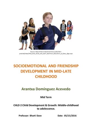 Source: http://ontario.teachnutrition.ca/bulletin-
preview/news/How_Kids_Grow_and_Learn_Nutrition_Education_at_Every_Age.aspx
SOCIOEMOTIONAL AND FRIENDSHIP
DEVELOPMENT IN MID-LATE
CHILDHOOD
Arantxa Domínguez Acevedo
Mid Term
CHLD 2 Child Development & Growth: Middle-childhood
to adolescence.
Professor: Bharti Dave Date: 05/15/2016
 