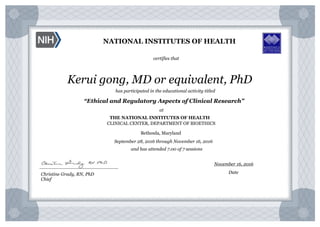 NATIONAL INSTITUTES OF HEALTH
certifies that
has participated in the educational activity titled
“Ethical and Regulatory Aspects of Clinical Research”
at
THE NATIONAL INSTITUTES OF HEALTH
Bethesda, Maryland
September 28, 2016 through November 16, 2016
and has attended 7.00 of 7 sessions
Kerui gong, MD or equivalent, PhD
Christine Grady, RN, PhD
Chief
___________________________
November 16, 2016
Date
CLINICAL CENTER, DEPARTMENT OF BIOETHICS
 
