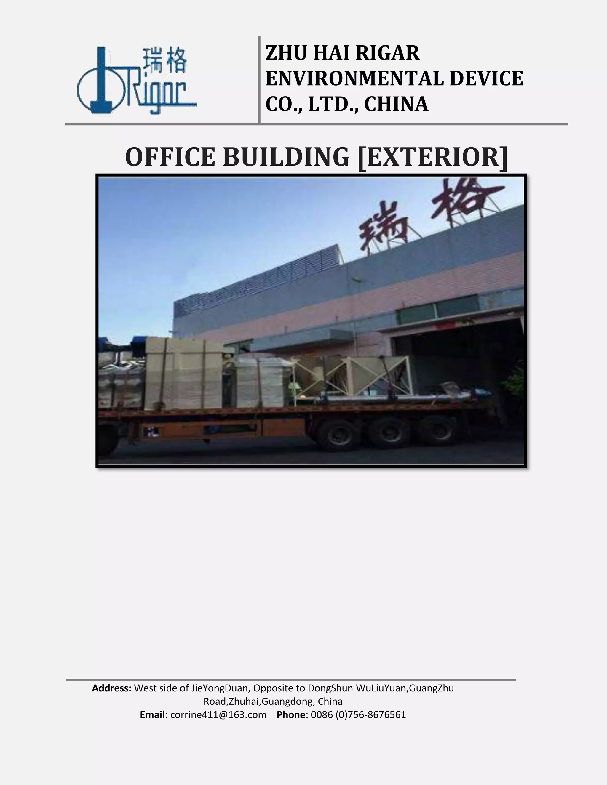 ZHU HAI RIGAR
ENVIRONMENTAL DEVICE
CO., LTD., CHINA
Address: West side of JieYongDuan, Opposite to DongShun WuLiuYuan,GuangZhu
Road,Zhuhai,Guangdong, China
Email: corrine411@163.com Phone: 0086 (0)756-8676561
OFFICE BUILDING [EXTERIOR]
 
