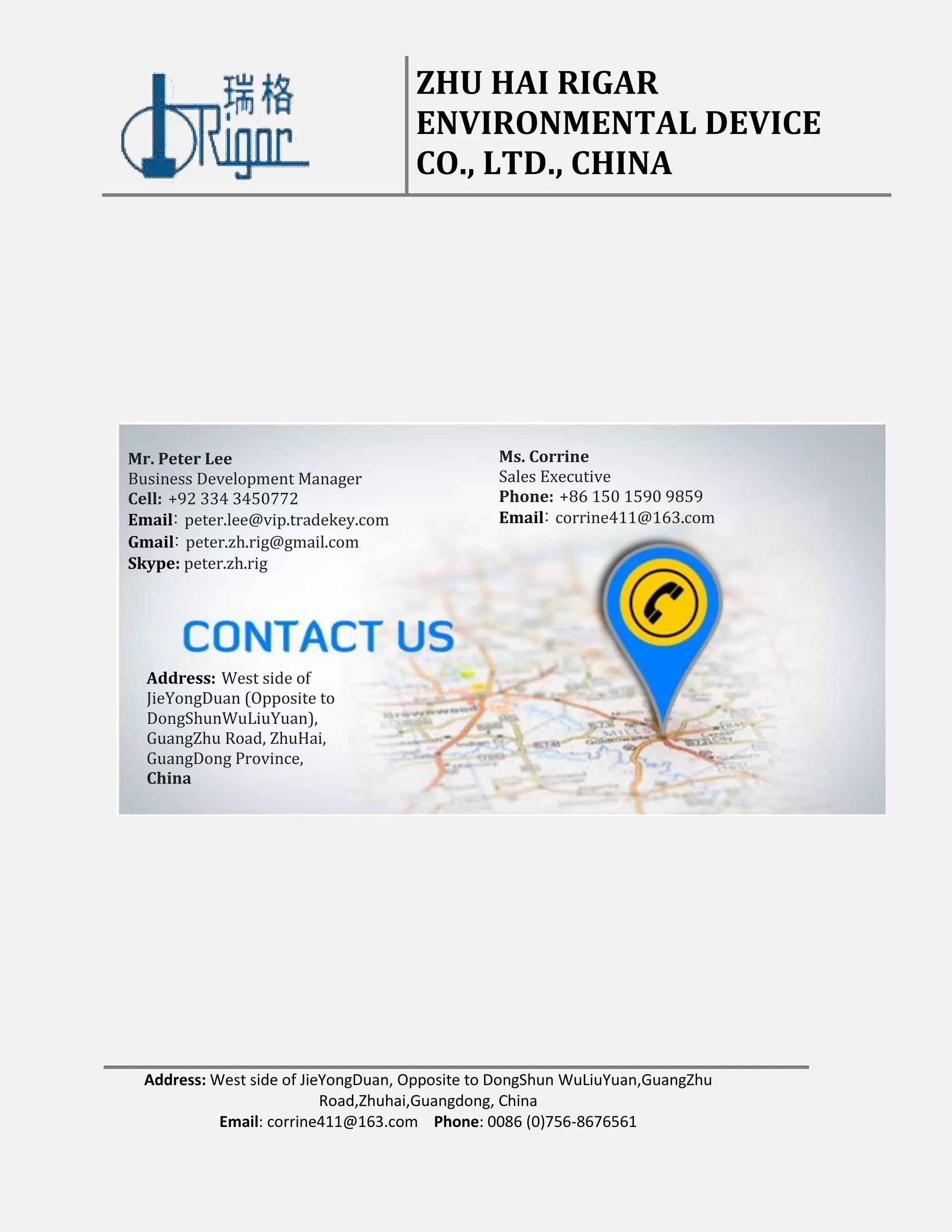 ZHU HAI RIGAR
ENVIRONMENTAL DEVICE
CO., LTD., CHINA
Address: West side of JieYongDuan, Opposite to DongShun WuLiuYuan,GuangZhu
Road,Zhuhai,Guangdong, China
Email: corrine411@163.com Phone: 0086 (0)756-8676561
Mr. Peter Lee
Business Development Manager
Cell: +92 334 3450772
Email: peter.lee@vip.tradekey.com
Gmail: peter.zh.rig@gmail.com
Skype: peter.zh.rig
Ms. Corrine
Sales Executive
Phone: +86 150 1590 9859
Email: corrine411@163.com
Address: West side of
JieYongDuan (Opposite to
DongShunWuLiuYuan),
GuangZhu Road, ZhuHai,
GuangDong Province,
China
 