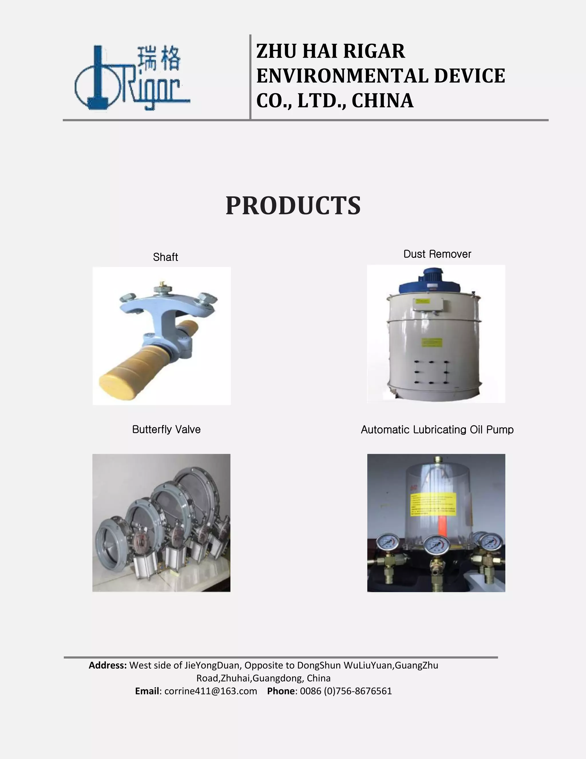 ZHU HAI RIGAR
ENVIRONMENTAL DEVICE
CO., LTD., CHINA
Address: West side of JieYongDuan, Opposite to DongShun WuLiuYuan,GuangZhu
Road,Zhuhai,Guangdong, China
Email: corrine411@163.com Phone: 0086 (0)756-8676561
PRODUCTS
Shaft Dust Remover
Automatic Lubricating Oil PumpButterfly Valve
 