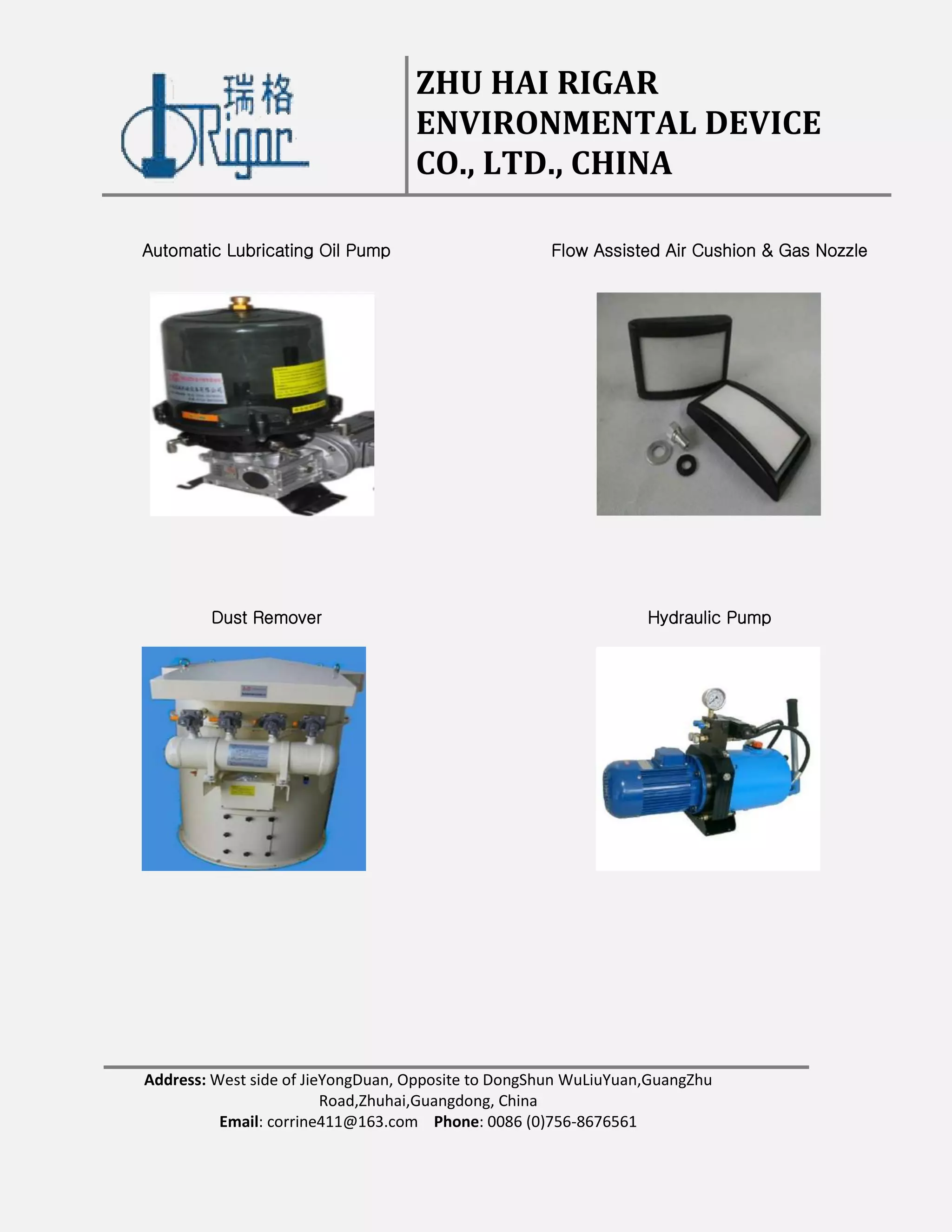 ZHU HAI RIGAR
ENVIRONMENTAL DEVICE
CO., LTD., CHINA
Address: West side of JieYongDuan, Opposite to DongShun WuLiuYuan,GuangZhu
Road,Zhuhai,Guangdong, China
Email: corrine411@163.com Phone: 0086 (0)756-8676561
Automatic Lubricating Oil Pump Flow Assisted Air Cushion & Gas Nozzle
Hydraulic PumpDust Remover
 