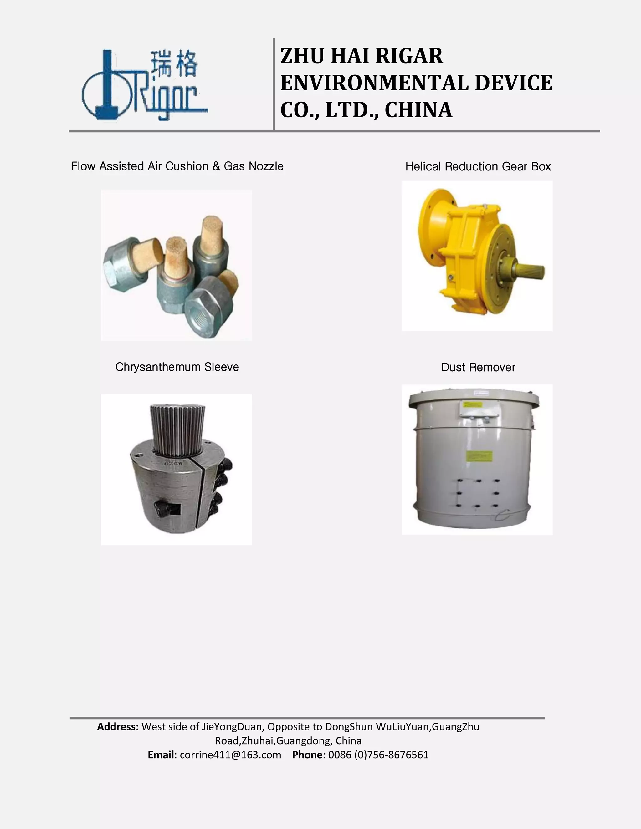 ZHU HAI RIGAR
ENVIRONMENTAL DEVICE
CO., LTD., CHINA
Address: West side of JieYongDuan, Opposite to DongShun WuLiuYuan,GuangZhu
Road,Zhuhai,Guangdong, China
Email: corrine411@163.com Phone: 0086 (0)756-8676561
Flow Assisted Air Cushion & Gas Nozzle Helical Reduction Gear Box
Chrysanthemum Sleeve Dust Remover
 