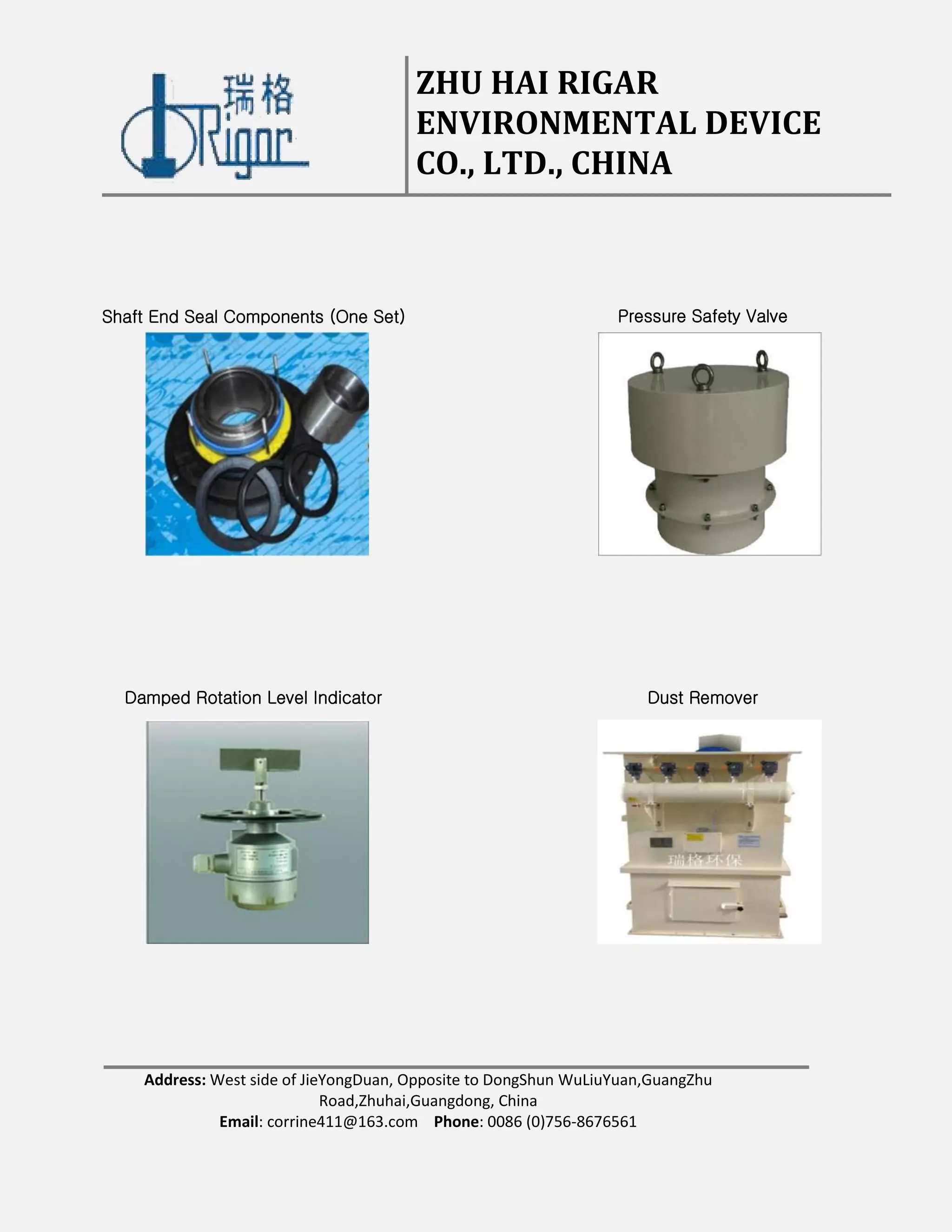 ZHU HAI RIGAR
ENVIRONMENTAL DEVICE
CO., LTD., CHINA
Address: West side of JieYongDuan, Opposite to DongShun WuLiuYuan,GuangZhu
Road,Zhuhai,Guangdong, China
Email: corrine411@163.com Phone: 0086 (0)756-8676561
Shaft End Seal Components (One Set) Pressure Safety Valve
Damped Rotation Level Indicator Dust Remover
 