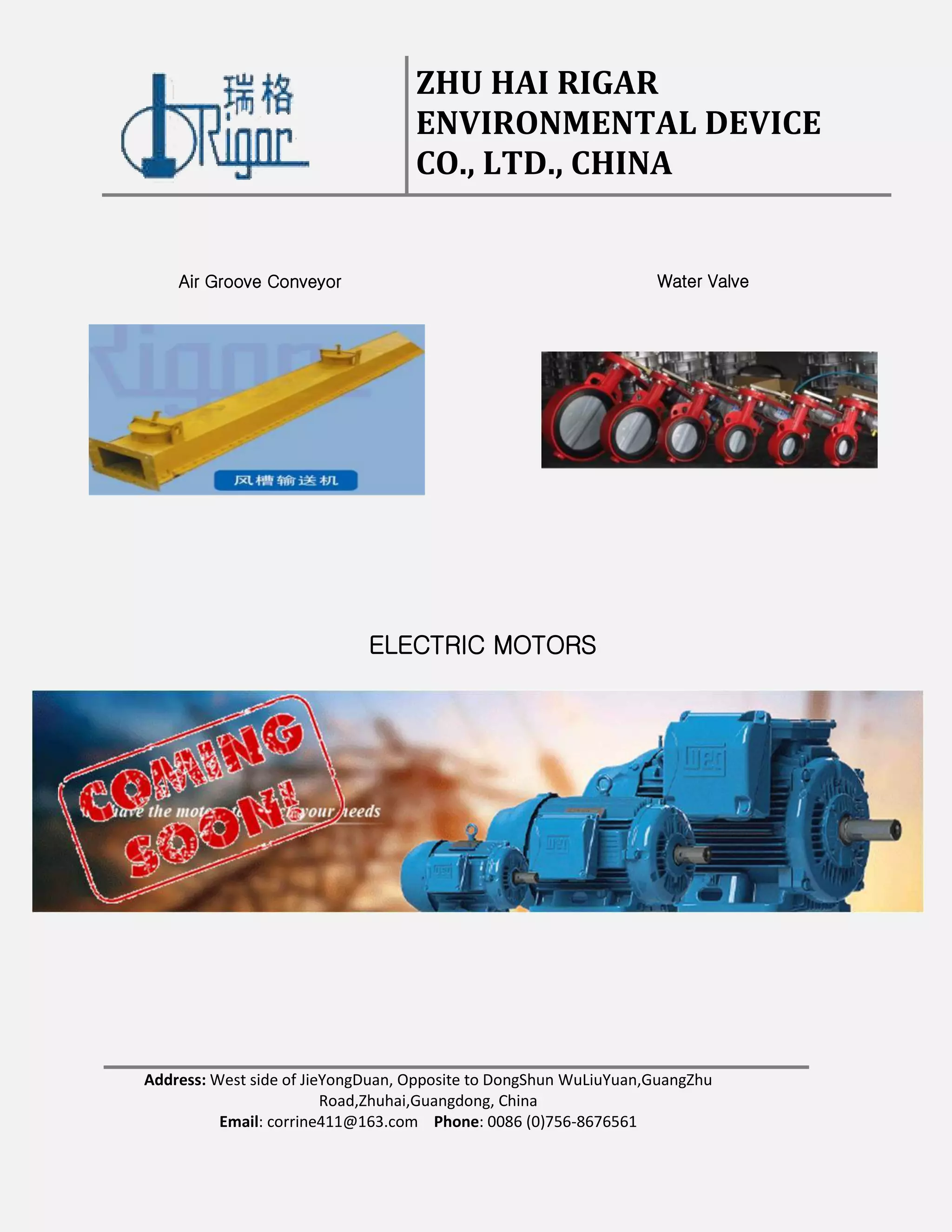 ZHU HAI RIGAR
ENVIRONMENTAL DEVICE
CO., LTD., CHINA
Address: West side of JieYongDuan, Opposite to DongShun WuLiuYuan,GuangZhu
Road,Zhuhai,Guangdong, China
Email: corrine411@163.com Phone: 0086 (0)756-8676561
Air Groove Conveyor Water Valve
ELECTRIC MOTORS
 
