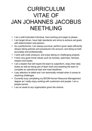 CURRICULUM
VITAE OF
JAN JOHANNES JACOBUS
NEETHLING
• I am a self-motivated individual, hard working and eager to please.
• I am target driven, have high standards and strive to achieve set goals
with determination and passion.
• As a perfectionist, I am always punctual, perform given tasks efficiently
always taking policies and procedures into account, and doing so both
accurately and professionally.
• I work well under pressure, and enjoy taking on challenging projects.
• I have very good moral values such as honesty, openness, fairness,
respect and loyalty.
• I am a leader that will inspire the team to outperform, enjoy their daily
duties as well as being part of team work and assisting the team to
complete an operational task and meet deadlines
• I pay attention to detail and I am technically minded when it comes to
resolving challenges
• Currently busy completing my BCOM Human Resource Management
degree as I really enjoy working with customers and people. I am a
people person.
• I am an asset to any organization given the chance.
 