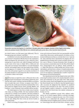 32	 fall • 2012
R
the island’s natives,see this matter quite differently.“They’re
homogenizing native identity,”said Wells.
In 2008,the University of South Florida’s Pech collection
was returned to Honduran officials.Prior to the repatriation,
Wells investigated the provenience of the collection, deter-
mining that it came from a site called El Antigual,and,based
on the styles of the items, it’s likely 600 to 1,000 years old.
That same year,Euraque invitedWells to excavate ElAntigual
and the surrounding region, and thus began Project Roatán,
an investigation of a number of the island’s archaeological
sites.One of the project’s goals is to reveal the true history of
the island.Another is to determine the effect of mass tourism
on Roatán’s culture and its past.
Roatán has been occupied for some 1,300 years. Due to the
lack of research,the identities of the island’s prehistoric deni-
zens are still a matter of debate,but thus farWells’excavations
have revealed that most of these occupants were Pech, a
group from the northeastern Honduras mainland.They were
later joined by English, French, Dutch, Spanish, Miskitu, and
Garifuna—a mix of Arawak,Carib,and West African peoples.
The island appears to have been a trade center in prehis-
toric times, according to Wells, who has examined artifacts
collected by a number of its residents.“Just from looking at
people’s private collections, we’ve seen material from Costa
Rica, Nicaragua, mainland Honduras, Belize, and maybe Yuca-
tán,” he said, adding that these items are known locally as
yaba ding dings.
When excavating El Antigual,Wells uncovered ceramic
items such as incense burners that were presumably used for
rituals.These discoveries,and the paucity of evidence of resi-
dential settlements,led him to conclude that it was a“special
site”that could have been a destination for pilgrims.He sees
parallels between Roatán and Cozumel,an island off the east-
ern coast of Mexico’s Yucatán Peninsula, that’s thought to
have served as a ceremonial center for the Maya.Both islands
have archaeological sites on hilltops, dating primarily to
a.d.1000-1500,that have yielded burials and various ceremo-
nial artifacts,and both have evidence of small residential set-
tlements.Wells said Roatán’s trade and ceremonial functions
were not incongruous,explaining that a number of places in
Mesoamerica served both purposes.
The Spanish arrived in the Bay Islands in the early 1500s,
attracting French buccaneers who attacked Spanish convoys,
forts, and settlements in the first half of the 16th century.
Later that century,Dutch and English buccaneers joined the
fray.These attacks were so effective that the Spanish report-
edly evacuated all indigenous Bay Islanders to mainland
Honduras and Guatemala in the mid 17th century.As Span-
ish and English conflicts continued to escalate, the British
founded New Port Royal, their first military settlement on
Roatán,in 1742.
The British established several other military settle-
ments, one of which, Augusta, Wells is currently investigat-
ing. He was drawn to Augusta because one of his research
objectives is to understand the political and economic
relationships between England and its colonies in theAmeri-
cas, relationships that affected both their colonists and the
jerryrabinowitz
Researchers uncovered this fragment of a hand-blown, olive-green glass bottle at Augusta. Hundreds of these English mallet bottles,
which were produced around 1730-1750 and once contained spirits such as rum, wine, or beer, have been found at the site.
 