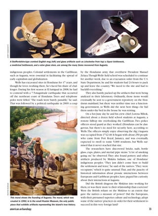 american archaeology	 33
indigenous peoples. Colonial settlements in the Caribbean,
such as Augusta, were essential in facilitating the spread of
early capitalism and globalization.
Wells has excavated sites in Honduras for 17 years, and
though he loves working there, he’s faced his share of chal-
lenges. During his first season at El Antigual in 2008, he had
to contend with a 7.5-magnitude earthquake that occurred
off the northeast coast of Honduras. Trees and telephone
poles were felled.“The roads were barely passable,” he said.
That was followed by a political earthquake in 2009:a coup
by the Honduran army that overthrew President Manuel
Zelaya.ThoughWells’field school was scheduled to continue
for another week, due to an evacuation order from the U.S.
State Department,he and his students had 24 hours to pack
up and leave the country.“We raced to the site and had to
backfill everything.”
They also hastily packed up the artifacts that were being
analyzed in their laboratory. Ordinarily, those items would
eventually be sent to a government repository on the Hon-
duran mainland, but there was neither time nor a function-
ing government, so Wells did the next best thing—he hid
them under the bed in the house he was renting.
On a hot June day he and his crew chief,Lorena Mihok,
directed about a dozen field school students at Augusta, a
remote hilltop site overlooking the Caribbean. Two police
officers stood guard as they worked. (Honduras can be dan-
gerous, but there’s no need for security here, according to
Wells.The officers simply enjoy observing the dig.) Augusta
was occupied from 1742-48.It began with about 250 people
who came from Port Royal, Jamaica, and was eventually
expected to swell to some 5,000 residents, but Wells sur-
mised that it never reached that size.
The researchers have discovered bricks, nails, bottle
glass, cups, plates, and myriad pipe stems.“A lot of smoking
going on,” he observed.They also found pottery and other
artifacts produced by Miskitu Indians, one of Honduras’
indigenous peoples. “They just didn’t come here to build
the settlement and leave,”he said of the natives.“They were
occupants,” which is quite unusual.That, and the paucity of
historical information about prosaic interactions between
Europeans and Caribbean peoples,have piqued his curiosity
about their interactions at Augusta.
Did the British dragoon the Miskitus into working for
them,or was there more to their relationship than coercion?
Were the British reliant on the Miskitus to an extent that
gave the natives a measure of power? Did the Europeans,
with their presumed superior culture and technology,adopt
some of the natives’practices in order for their settlement to
succeed in this very foreign land?
jerryrabinowitz
This mural shows the founding of Augusta. The mural, which was
created in 1992, is in the small Roatán Museum, the only public
place that exhibits artifacts representing the island’s true history.
RoatánMuseum
A Staffordshire-type combed English mug (left) and glass artifacts such as (clockwise from top) a liquor bottleneck,
a medicinal bottleneck, and a wine glass stem, are among the many items recovered from Augusta.
 