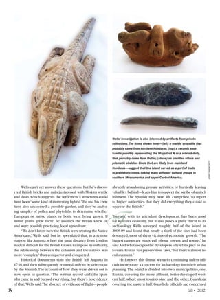 34	 fall • 2012
Wells can’t yet answer these questions, but he’s discov-
ered British bricks and nails juxtaposed with Miskitu wattle
and daub, which suggests the settlement’s structures could
have been“some kind of interesting hybrid.”He and his crew
have also uncovered a possible garden, and they’re analyz-
ing samples of pollen and phytoliths to determine whether
European or native plants, or both, were being grown. If
native plants grew there, he assumes the British knew of,
and were possibly practicing,local agriculture.
“We don’t know how the British were treating the Native
Americans,”Wells said, but he speculated that, in a remote
outpost like Augusta, where the great distance from London
made it difficult for the British Crown to impose its authority,
the relationship between the colonists and the natives was
more“complex”than conqueror and conquered.
Historical documents state the British left Augusta in
1748,and then subsequently returned,only to be driven out
by the Spanish.The account of how they were driven out is
now open to question.“The written record said (the Span-
ish) came in and burned everything,but there’s no evidence
of that,”Wells said.The absence of evidence of flight—people
Wells’ investigation is also informed by artifacts from private
collections. The items shown here—(left) a marble crocodile that
probably came from northern Honduras; (top) a ceramic vase
handle possibly representing the Maya God N or a related deity,
that probably came from Belize; (above) an obsidian biface and
prismatic obsidian blade that are likely from mainland
Honduras—suggest that the island served as a port of trade
in prehistoric times, linking many different cultural groups in
southern Mesoamerica and upper Central America.
jerryrabinowitz
T
abruptly abandoning prosaic activities, or hurriedly leaving
valuables behind—leads him to suspect the scribe of embel-
lishment. The Spanish may have felt compelled “to report
to higher authorities that they did everything they could to
squeeze the British.”
Tourism, with its attendant development, has been good
for Roatán’s economy, but it also poses a grave threat to its
archaeology. Wells surveyed roughly half of the island in
2008-09 and found that nearly a third of the sites had been
destroyed, most of them victims of economic growth.“The
biggest causes are roads, cell phone towers, and resorts,” he
said.And what escapes the developers often falls prey to the
looters.Roatán has preservation laws,“but there’s almost no
enforcement.”
He foresees this dismal scenario continuing unless offi-
cials incorporate a concern for archaeology into their urban
planning.The island is divided into two municipalities, one,
Roatán, covering the more affluent, better-developed west-
ern half, where most tourists stay; and the other, Guardiola,
covering the eastern half. Guardiola officials are concerned
 