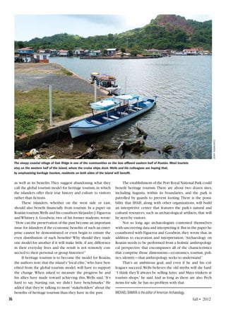 36	 fall • 2012
as well as its benefits.They suggest abandoning what they
call the global tourism model for heritage tourism,in which
the islanders offer their true history and culture to visitors
rather than fictions.
These islanders, whether on the west side or east,
should also benefit financially from tourism. In a paper on
Roatán tourism,Wells and his coauthorsAlejandro J.Figueroa
and Whitney A. Goodwin, two of his former students, wrote:
“How can the preservation of the past become an important
issue for islanders if the economic benefits of such an enter-
prise cannot be demonstrated or even begin to ensure the
even distribution of such benefits? Why should they trade
one model for another if it will make little, if any, difference
in their everyday lives and the result is not remotely con-
nected to their personal or group histories?”
If heritage tourism is to become the model for Roatán,
the authors note that the island’s“local elite,”who have ben-
efited from the global tourism model, will have to support
the change. When asked to measure the progress he and
his allies have made toward achieving this,Wells said,“It’s
hard to say. Starting out, we didn’t have benchmarks.” He
added that they’re talking to more“stakeholders”about the
benefits of heritage tourism than they have in the past.
The establishment of the Port Royal National Park could
benefit heritage tourism. There are about two dozen sites,
including Augusta, within its boundaries, and the park is
patrolled by guards to prevent looting. There is the possi-
bility that IHAH, along with other organizations, will build
an interpretive center that features the park’s natural and
cultural resources, such as archaeological artifacts, that will
be seen by visitors.
Not so long ago archaeologists contented themselves
with uncovering data and interpreting it.But in the paper he
coauthored with Figueroa and Goodwin, they wrote that, in
addition to excavation and interpretation,“Archaeology on
Roatán needs to be performed from a holistic anthropologi-
cal perspective that encompasses all of the characteristics
that comprise those dimensions—economics, tourism, poli-
tics,identity—that anthropology seeks to understand.”
That’s an ambitious goal, and even if he and his col-
leagues succeed,Wells believes the old myths will die hard.
“I think they’ll always be selling Aztec and Maya trinkets at
tourists shops,” he said.And as long as there are also Pech
items for sale,he has no problem with that.
MICHAEL BAWAYA is the editor of American Archaeology.
jerryrabinowitz
The sleepy coastal village of Oak Ridge is one of the communities on the less affluent eastern half of Roatán. Most tourists
stay on the western half of the island, where the cruise ships dock. Wells and his colleagues are hoping that,
by emphasizing heritage tourism, residents on both sides of the island will benefit.
 