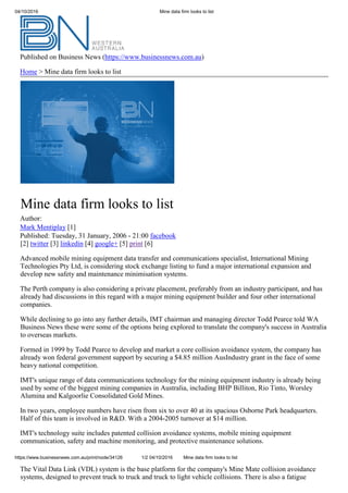 04/10/2016 Mine data firm looks to list
Published on Business News (https://www.businessnews.com.au)
Home > Mine data firm looks to list
Mine data firm looks to list
Author:
Mark Mentiplay [1]
Published: Tuesday, 31 January, 2006 - 21:00 facebook
[2] twitter [3] linkedin [4] google+ [5] print [6]
Advanced mobile mining equipment data transfer and communications specialist, International Mining
Technologies Pty Ltd, is considering stock exchange listing to fund a major international expansion and
develop new safety and maintenance minimisation systems.
The Perth company is also considering a private placement, preferably from an industry participant, and has
already had discussions in this regard with a major mining equipment builder and four other international
companies.
While declining to go into any further details, IMT chairman and managing director Todd Pearce told WA
Business News these were some of the options being explored to translate the company's success in Australia
to overseas markets.
Formed in 1999 by Todd Pearce to develop and market a core collision avoidance system, the company has
already won federal government support by securing a $4.85 million AusIndustry grant in the face of some
heavy national competition.
IMT's unique range of data communications technology for the mining equipment industry is already being
used by some of the biggest mining companies in Australia, including BHP Billiton, Rio Tinto, Worsley
Alumina and Kalgoorlie Consolidated Gold Mines.
In two years, employee numbers have risen from six to over 40 at its spacious Osborne Park headquarters.
Half of this team is involved in R&D. With a 2004-2005 turnover at $14 million.
IMT's technology suite includes patented collision avoidance systems, mobile mining equipment
communication, safety and machine monitoring, and protective maintenance solutions.
https://www.businessnews.com.au/print/node/34126 1/2 04/10/2016 Mine data firm looks to list
The Vital Data Link (VDL) system is the base platform for the company's Mine Mate collision avoidance
systems, designed to prevent truck to truck and truck to light vehicle collisions. There is also a fatigue
 