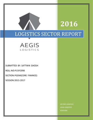 SUBMITTED BY: SATTWIK GHOSH
ROLL NO:P15FC098
SECTION:PGDM(CORE FINANCE)
SESSION:2015-2017
2016
SECTOR: LOGISTICS
AEGIS LOGISTICS
4/24/2016
LOGISTICS SECTOR REPORT
 