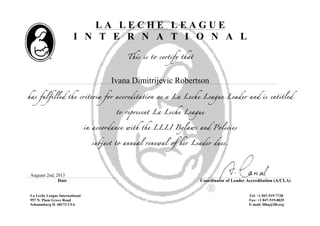 L A L E C H E L E A G U E
I N T E R N A T I O N A L
This is to certify that
Ivana Dimitrijevic Robertson
has fulfilled the criteria for accreditation as a La Leche League Leader and is entitled
to represent La Leche League
in accordance with the LLLI Bylaws and Policies
subject to annual renewal of her Leader dues.
Auguast 2nd, 2013
Date Coordinator of Leader Accreditation (A/CLA)
La Leche League International
957 N. Plum Grove Road
Schaumburg IL 60173 USA
Tel: +1 847-519-7730
Fax: +1 847-519-0035
E-mail: lllhq@llli.org
 