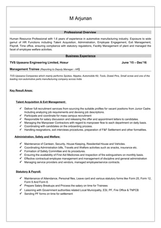 M Arjunan
Professional Overview
Human Resource Professional with 1.6 years of experience in automotive manufacturing industry. Exposure to wide
gamut of HR Functions including Talent Acquisition, Administration, Employee Engagement, Exit Management,
Payroll, Time office, ensuring compliance with statutory regulations, Facility Management of plant and managed the
facet of employee welfare activities.
Business Experience
TVS Upasana Engineering Limited, Hosur June ’15 – Dec’16
Management Trainee (Reporting to Deputy Manager - HR)
TVS Upasana Companies which mainly performs Spokes, Nipples, Automobile Kit, Tools, Dowel Pins, Small screw and one of the
leading non-automotive parts manufacturing company across India
Key Result Areas:
Talent Acquisition & Exit Management:
 Deliver full recruitment services from sourcing the suitable profiles for vacant positions from Junior Cadre.
Including analyzing job requirements and devising job descriptions.
 Participate and coordinate for mass campus recruitment
 Responsible for salary discussion and releasing the offer and appointment letters to candidates.
 Managing the Manpower Contractors with regard to manpower flow to each department on daily basis.
 Coordinating with candidates on the onboarding process.
 Handling resignations, exit interviews procedures, preparation of F&F Settlement and other formalities.
Administration, Safety and Welfare:
 Maintenance of Canteen, Security, House Keeping, Residential House and Vehicles.
 Coordinating Administration bills, Travels and Welfare activities such as snacks, insurance etc.
 Formation of Safety Committee and its procedures.
 Ensuring the availability of First Aid Medicines and Inspection of fire extinguishers on monthly basis.
 Effective contractual employee management and management of discipline and general administration
 Managing service providers and vendors, managed employee/service contracts.
Statutory & Payroll:
 Maintenance of Attendance, Personal files, Leave card and various statutory forms like Form 25, Form 12,
Form 9 And Form 6.
 Prepare Salary Breakups and Process the salary on time for Trainees
 Laisoning with Government authorities related Local Municipality, ESI, PF, Fire Office & TNPCB
 Sending PF forms on time for settlement
 