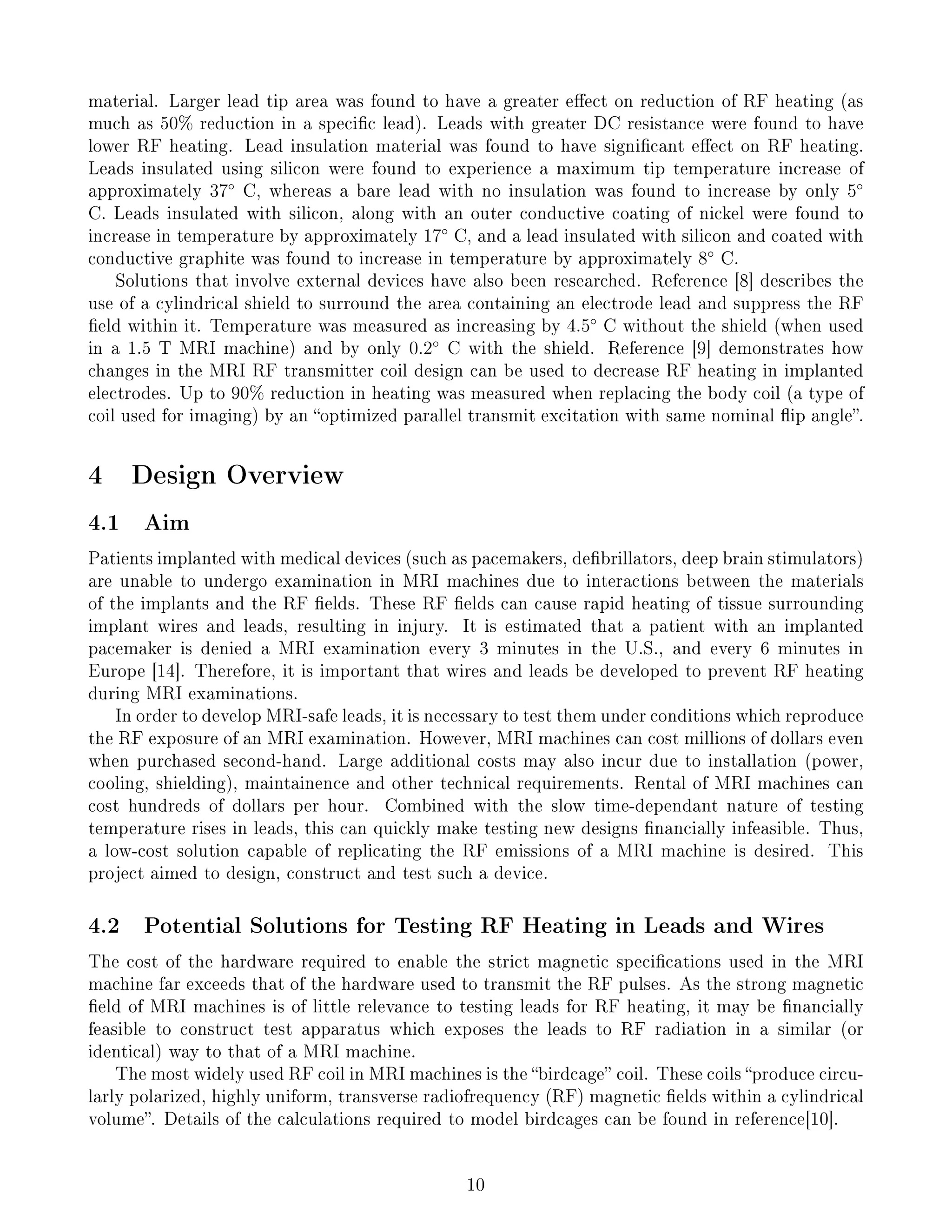 material. Larger lead tip area was found to have a greater eect on reduction of RF heating (as
much as 50% reduction in a specic lead). Leads with greater DC resistance were found to have
lower RF heating. Lead insulation material was found to have signicant eect on RF heating.
Leads insulated using silicon were found to experience a maximum tip temperature increase of
approximately 37◦
C, whereas a bare lead with no insulation was found to increase by only 5◦
C. Leads insulated with silicon, along with an outer conductive coating of nickel were found to
increase in temperature by approximately 17◦
C, and a lead insulated with silicon and coated with
conductive graphite was found to increase in temperature by approximately 8◦
C.
Solutions that involve external devices have also been researched. Reference [8] describes the
use of a cylindrical shield to surround the area containing an electrode lead and suppress the RF
eld within it. Temperature was measured as increasing by 4.5◦
C without the shield (when used
in a 1.5 T MRI machine) and by only 0.2◦
C with the shield. Reference [9] demonstrates how
changes in the MRI RF transmitter coil design can be used to decrease RF heating in implanted
electrodes. Up to 90% reduction in heating was measured when replacing the body coil (a type of
coil used for imaging) by an optimized parallel transmit excitation with same nominal ip angle.
4 Design Overview
4.1 Aim
Patients implanted with medical devices (such as pacemakers, debrillators, deep brain stimulators)
are unable to undergo examination in MRI machines due to interactions between the materials
of the implants and the RF elds. These RF elds can cause rapid heating of tissue surrounding
implant wires and leads, resulting in injury. It is estimated that a patient with an implanted
pacemaker is denied a MRI examination every 3 minutes in the U.S., and every 6 minutes in
Europe [14]. Therefore, it is important that wires and leads be developed to prevent RF heating
during MRI examinations.
In order to develop MRI-safe leads, it is necessary to test them under conditions which reproduce
the RF exposure of an MRI examination. However, MRI machines can cost millions of dollars even
when purchased second-hand. Large additional costs may also incur due to installation (power,
cooling, shielding), maintainence and other technical requirements. Rental of MRI machines can
cost hundreds of dollars per hour. Combined with the slow time-dependant nature of testing
temperature rises in leads, this can quickly make testing new designs nancially infeasible. Thus,
a low-cost solution capable of replicating the RF emissions of a MRI machine is desired. This
project aimed to design, construct and test such a device.
4.2 Potential Solutions for Testing RF Heating in Leads and Wires
The cost of the hardware required to enable the strict magnetic specications used in the MRI
machine far exceeds that of the hardware used to transmit the RF pulses. As the strong magnetic
eld of MRI machines is of little relevance to testing leads for RF heating, it may be nancially
feasible to construct test apparatus which exposes the leads to RF radiation in a similar (or
identical) way to that of a MRI machine.
The most widely used RF coil in MRI machines is the birdcage coil. These coils produce circu-
larly polarized, highly uniform, transverse radiofrequency (RF) magnetic elds within a cylindrical
volume. Details of the calculations required to model birdcages can be found in reference[10].
10
 
