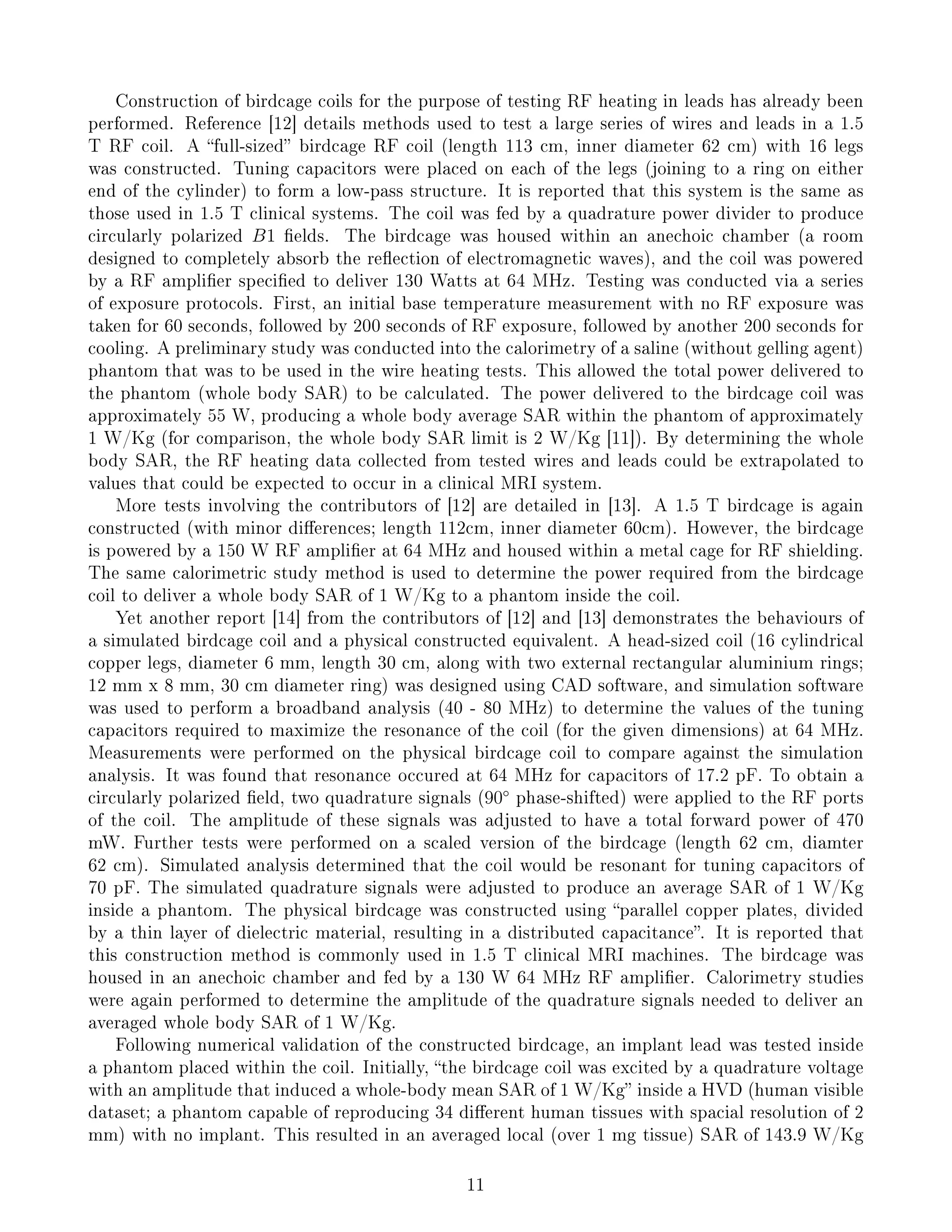 Construction of birdcage coils for the purpose of testing RF heating in leads has already been
performed. Reference [12] details methods used to test a large series of wires and leads in a 1.5
T RF coil. A full-sized birdcage RF coil (length 113 cm, inner diameter 62 cm) with 16 legs
was constructed. Tuning capacitors were placed on each of the legs (joining to a ring on either
end of the cylinder) to form a low-pass structure. It is reported that this system is the same as
those used in 1.5 T clinical systems. The coil was fed by a quadrature power divider to produce
circularly polarized B1 elds. The birdcage was housed within an anechoic chamber (a room
designed to completely absorb the reection of electromagnetic waves), and the coil was powered
by a RF amplier specied to deliver 130 Watts at 64 MHz. Testing was conducted via a series
of exposure protocols. First, an initial base temperature measurement with no RF exposure was
taken for 60 seconds, followed by 200 seconds of RF exposure, followed by another 200 seconds for
cooling. A preliminary study was conducted into the calorimetry of a saline (without gelling agent)
phantom that was to be used in the wire heating tests. This allowed the total power delivered to
the phantom (whole body SAR) to be calculated. The power delivered to the birdcage coil was
approximately 55 W, producing a whole body average SAR within the phantom of approximately
1 W/Kg (for comparison, the whole body SAR limit is 2 W/Kg [11]). By determining the whole
body SAR, the RF heating data collected from tested wires and leads could be extrapolated to
values that could be expected to occur in a clinical MRI system.
More tests involving the contributors of [12] are detailed in [13]. A 1.5 T birdcage is again
constructed (with minor dierences; length 112cm, inner diameter 60cm). However, the birdcage
is powered by a 150 W RF amplier at 64 MHz and housed within a metal cage for RF shielding.
The same calorimetric study method is used to determine the power required from the birdcage
coil to deliver a whole body SAR of 1 W/Kg to a phantom inside the coil.
Yet another report [14] from the contributors of [12] and [13] demonstrates the behaviours of
a simulated birdcage coil and a physical constructed equivalent. A head-sized coil (16 cylindrical
copper legs, diameter 6 mm, length 30 cm, along with two external rectangular aluminium rings;
12 mm x 8 mm, 30 cm diameter ring) was designed using CAD software, and simulation software
was used to perform a broadband analysis (40 - 80 MHz) to determine the values of the tuning
capacitors required to maximize the resonance of the coil (for the given dimensions) at 64 MHz.
Measurements were performed on the physical birdcage coil to compare against the simulation
analysis. It was found that resonance occured at 64 MHz for capacitors of 17.2 pF. To obtain a
circularly polarized eld, two quadrature signals (90◦
phase-shifted) were applied to the RF ports
of the coil. The amplitude of these signals was adjusted to have a total forward power of 470
mW. Further tests were performed on a scaled version of the birdcage (length 62 cm, diamter
62 cm). Simulated analysis determined that the coil would be resonant for tuning capacitors of
70 pF. The simulated quadrature signals were adjusted to produce an average SAR of 1 W/Kg
inside a phantom. The physical birdcage was constructed using parallel copper plates, divided
by a thin layer of dielectric material, resulting in a distributed capacitance. It is reported that
this construction method is commonly used in 1.5 T clinical MRI machines. The birdcage was
housed in an anechoic chamber and fed by a 130 W 64 MHz RF amplier. Calorimetry studies
were again performed to determine the amplitude of the quadrature signals needed to deliver an
averaged whole body SAR of 1 W/Kg.
Following numerical validation of the constructed birdcage, an implant lead was tested inside
a phantom placed within the coil. Initially, the birdcage coil was excited by a quadrature voltage
with an amplitude that induced a whole-body mean SAR of 1 W/Kg inside a HVD (human visible
dataset; a phantom capable of reproducing 34 dierent human tissues with spacial resolution of 2
mm) with no implant. This resulted in an averaged local (over 1 mg tissue) SAR of 143.9 W/Kg
11
 