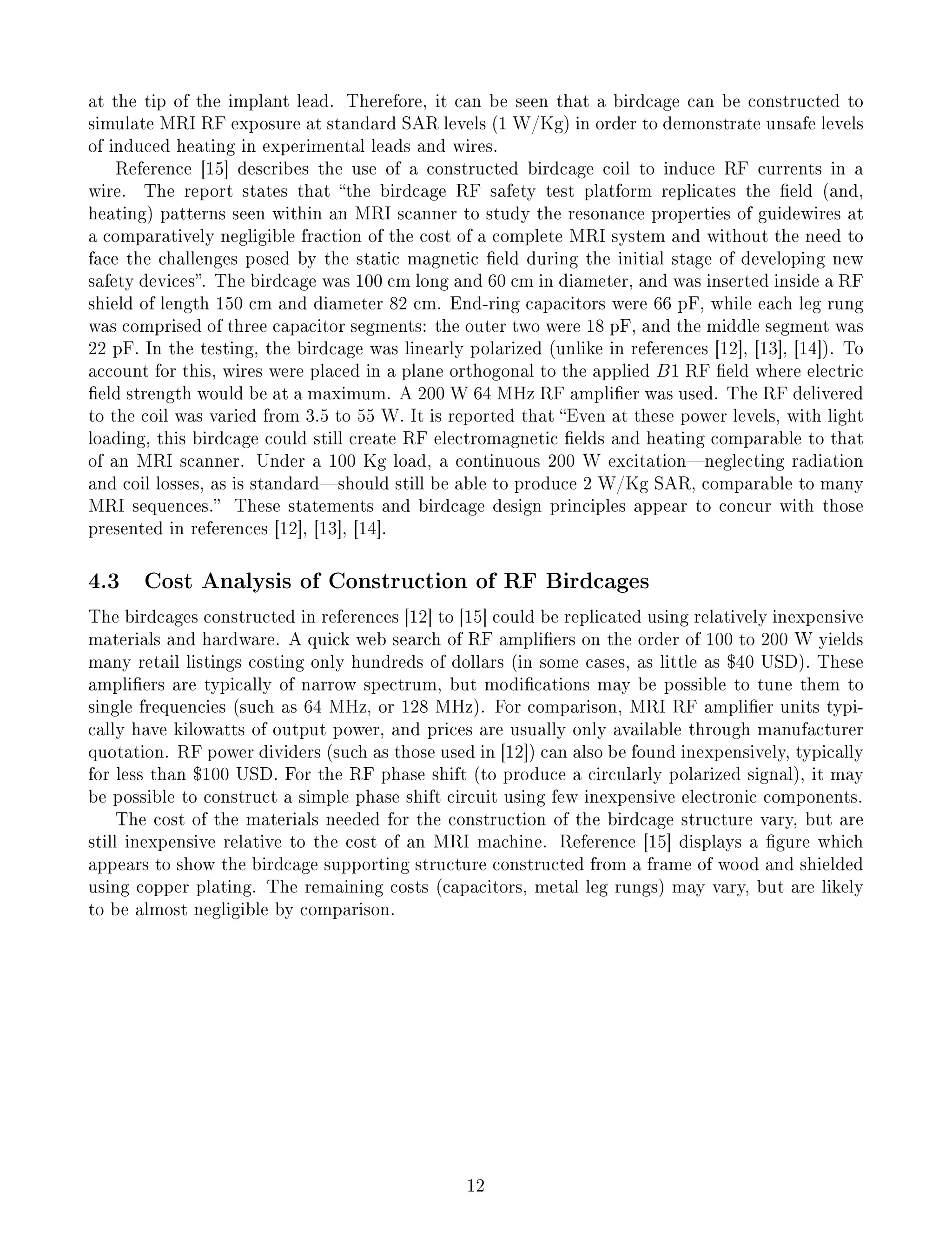 at the tip of the implant lead. Therefore, it can be seen that a birdcage can be constructed to
simulate MRI RF exposure at standard SAR levels (1 W/Kg) in order to demonstrate unsafe levels
of induced heating in experimental leads and wires.
Reference [15] describes the use of a constructed birdcage coil to induce RF currents in a
wire. The report states that the birdcage RF safety test platform replicates the eld (and,
heating) patterns seen within an MRI scanner to study the resonance properties of guidewires at
a comparatively negligible fraction of the cost of a complete MRI system and without the need to
face the challenges posed by the static magnetic eld during the initial stage of developing new
safety devices. The birdcage was 100 cm long and 60 cm in diameter, and was inserted inside a RF
shield of length 150 cm and diameter 82 cm. End-ring capacitors were 66 pF, while each leg rung
was comprised of three capacitor segments: the outer two were 18 pF, and the middle segment was
22 pF. In the testing, the birdcage was linearly polarized (unlike in references [12], [13], [14]). To
account for this, wires were placed in a plane orthogonal to the applied B1 RF eld where electric
eld strength would be at a maximum. A 200 W 64 MHz RF amplier was used. The RF delivered
to the coil was varied from 3.5 to 55 W. It is reported that Even at these power levels, with light
loading, this birdcage could still create RF electromagnetic elds and heating comparable to that
of an MRI scanner. Under a 100 Kg load, a continuous 200 W excitationneglecting radiation
and coil losses, as is standardshould still be able to produce 2 W/Kg SAR, comparable to many
MRI sequences. These statements and birdcage design principles appear to concur with those
presented in references [12], [13], [14].
4.3 Cost Analysis of Construction of RF Birdcages
The birdcages constructed in references [12] to [15] could be replicated using relatively inexpensive
materials and hardware. A quick web search of RF ampliers on the order of 100 to 200 W yields
many retail listings costing only hundreds of dollars (in some cases, as little as $40 USD). These
ampliers are typically of narrow spectrum, but modications may be possible to tune them to
single frequencies (such as 64 MHz, or 128 MHz). For comparison, MRI RF amplier units typi-
cally have kilowatts of output power, and prices are usually only available through manufacturer
quotation. RF power dividers (such as those used in [12]) can also be found inexpensively, typically
for less than $100 USD. For the RF phase shift (to produce a circularly polarized signal), it may
be possible to construct a simple phase shift circuit using few inexpensive electronic components.
The cost of the materials needed for the construction of the birdcage structure vary, but are
still inexpensive relative to the cost of an MRI machine. Reference [15] displays a gure which
appears to show the birdcage supporting structure constructed from a frame of wood and shielded
using copper plating. The remaining costs (capacitors, metal leg rungs) may vary, but are likely
to be almost negligible by comparison.
12
 