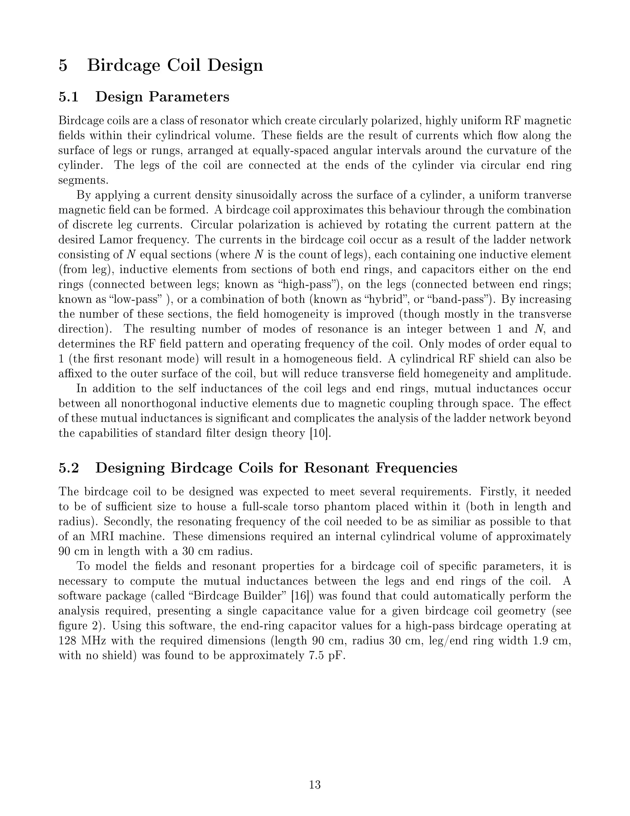 5 Birdcage Coil Design
5.1 Design Parameters
Birdcage coils are a class of resonator which create circularly polarized, highly uniform RF magnetic
elds within their cylindrical volume. These elds are the result of currents which ow along the
surface of legs or rungs, arranged at equally-spaced angular intervals around the curvature of the
cylinder. The legs of the coil are connected at the ends of the cylinder via circular end ring
segments.
By applying a current density sinusoidally across the surface of a cylinder, a uniform tranverse
magnetic eld can be formed. A birdcage coil approximates this behaviour through the combination
of discrete leg currents. Circular polarization is achieved by rotating the current pattern at the
desired Lamor frequency. The currents in the birdcage coil occur as a result of the ladder network
consisting of N equal sections (where N is the count of legs), each containing one inductive element
(from leg), inductive elements from sections of both end rings, and capacitors either on the end
rings (connected between legs; known as high-pass), on the legs (connected between end rings;
known as low-pass ), or a combination of both (known as hybrid, or band-pass). By increasing
the number of these sections, the eld homogeneity is improved (though mostly in the transverse
direction). The resulting number of modes of resonance is an integer between 1 and N, and
determines the RF eld pattern and operating frequency of the coil. Only modes of order equal to
1 (the rst resonant mode) will result in a homogeneous eld. A cylindrical RF shield can also be
axed to the outer surface of the coil, but will reduce transverse eld homegeneity and amplitude.
In addition to the self inductances of the coil legs and end rings, mutual inductances occur
between all nonorthogonal inductive elements due to magnetic coupling through space. The eect
of these mutual inductances is signicant and complicates the analysis of the ladder network beyond
the capabilities of standard lter design theory [10].
5.2 Designing Birdcage Coils for Resonant Frequencies
The birdcage coil to be designed was expected to meet several requirements. Firstly, it needed
to be of sucient size to house a full-scale torso phantom placed within it (both in length and
radius). Secondly, the resonating frequency of the coil needed to be as similiar as possible to that
of an MRI machine. These dimensions required an internal cylindrical volume of approximately
90 cm in length with a 30 cm radius.
To model the elds and resonant properties for a birdcage coil of specic parameters, it is
necessary to compute the mutual inductances between the legs and end rings of the coil. A
software package (called Birdcage Builder [16]) was found that could automatically perform the
analysis required, presenting a single capacitance value for a given birdcage coil geometry (see
gure 2). Using this software, the end-ring capacitor values for a high-pass birdcage operating at
128 MHz with the required dimensions (length 90 cm, radius 30 cm, leg/end ring width 1.9 cm,
with no shield) was found to be approximately 7.5 pF.
13
 