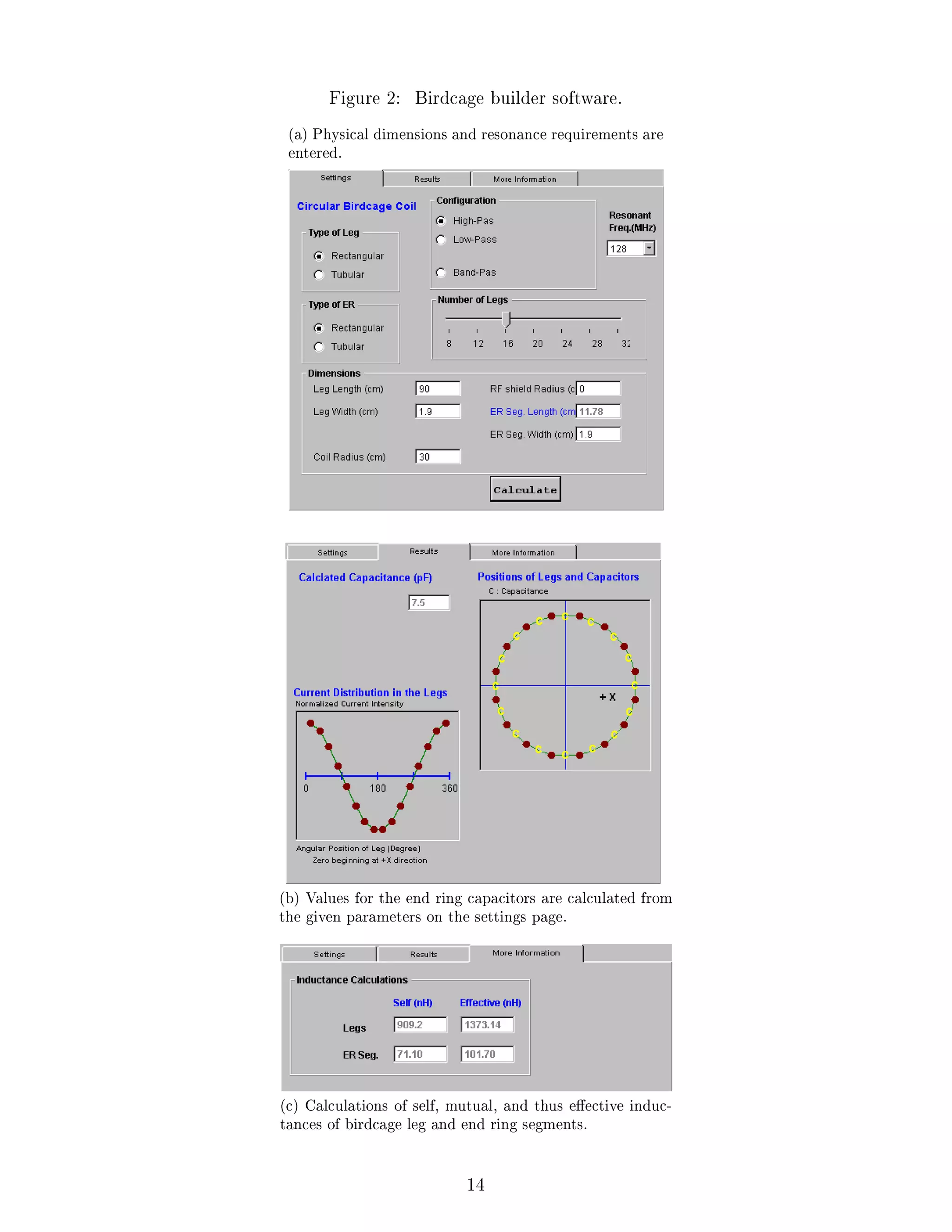 Figure 2: Birdcage builder software.
(a) Physical dimensions and resonance requirements are
entered.
(b) Values for the end ring capacitors are calculated from
the given parameters on the settings page.
(c) Calculations of self, mutual, and thus eective induc-
tances of birdcage leg and end ring segments.
14
 