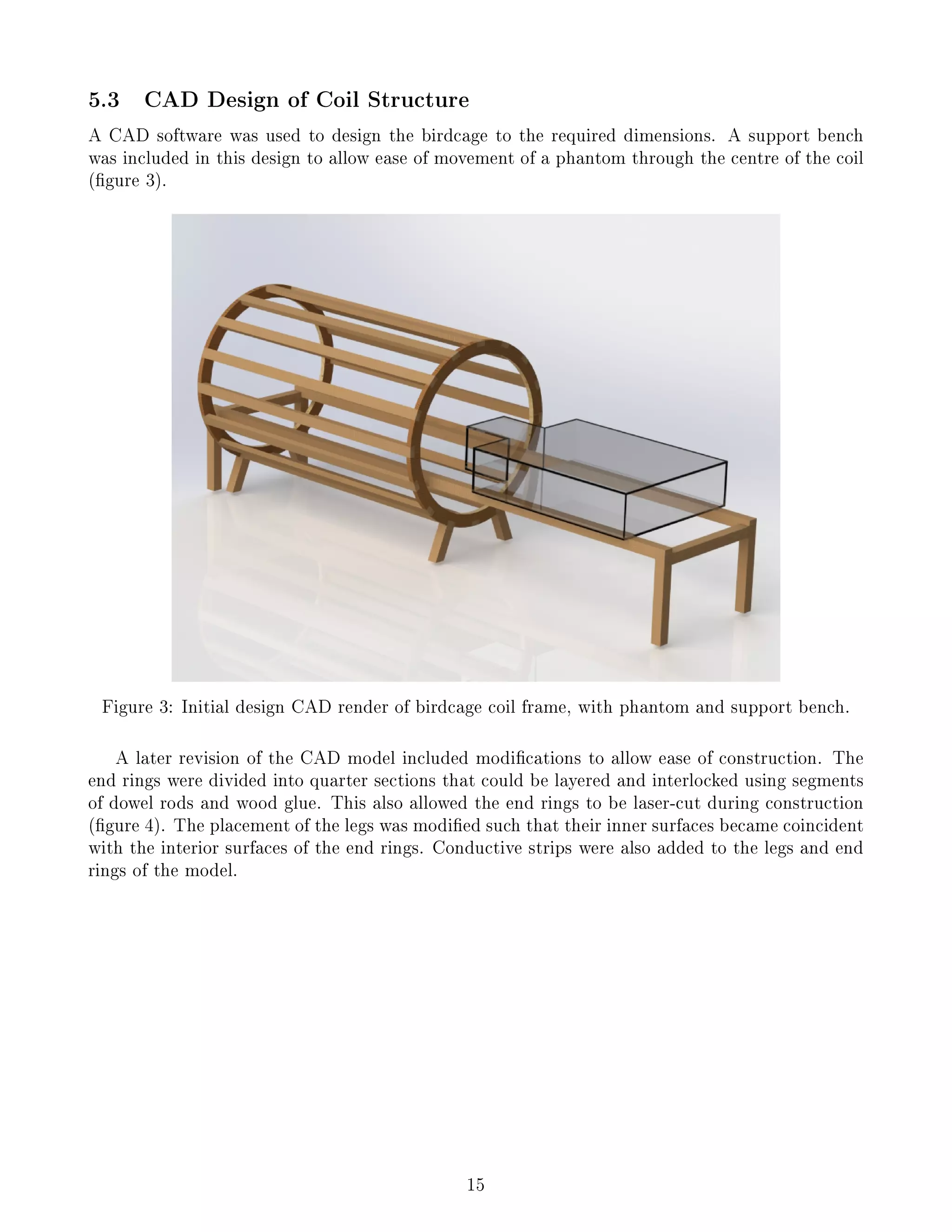 5.3 CAD Design of Coil Structure
A CAD software was used to design the birdcage to the required dimensions. A support bench
was included in this design to allow ease of movement of a phantom through the centre of the coil
(gure 3).
Figure 3: Initial design CAD render of birdcage coil frame, with phantom and support bench.
A later revision of the CAD model included modications to allow ease of construction. The
end rings were divided into quarter sections that could be layered and interlocked using segments
of dowel rods and wood glue. This also allowed the end rings to be laser-cut during construction
(gure 4). The placement of the legs was modied such that their inner surfaces became coincident
with the interior surfaces of the end rings. Conductive strips were also added to the legs and end
rings of the model.
15
 