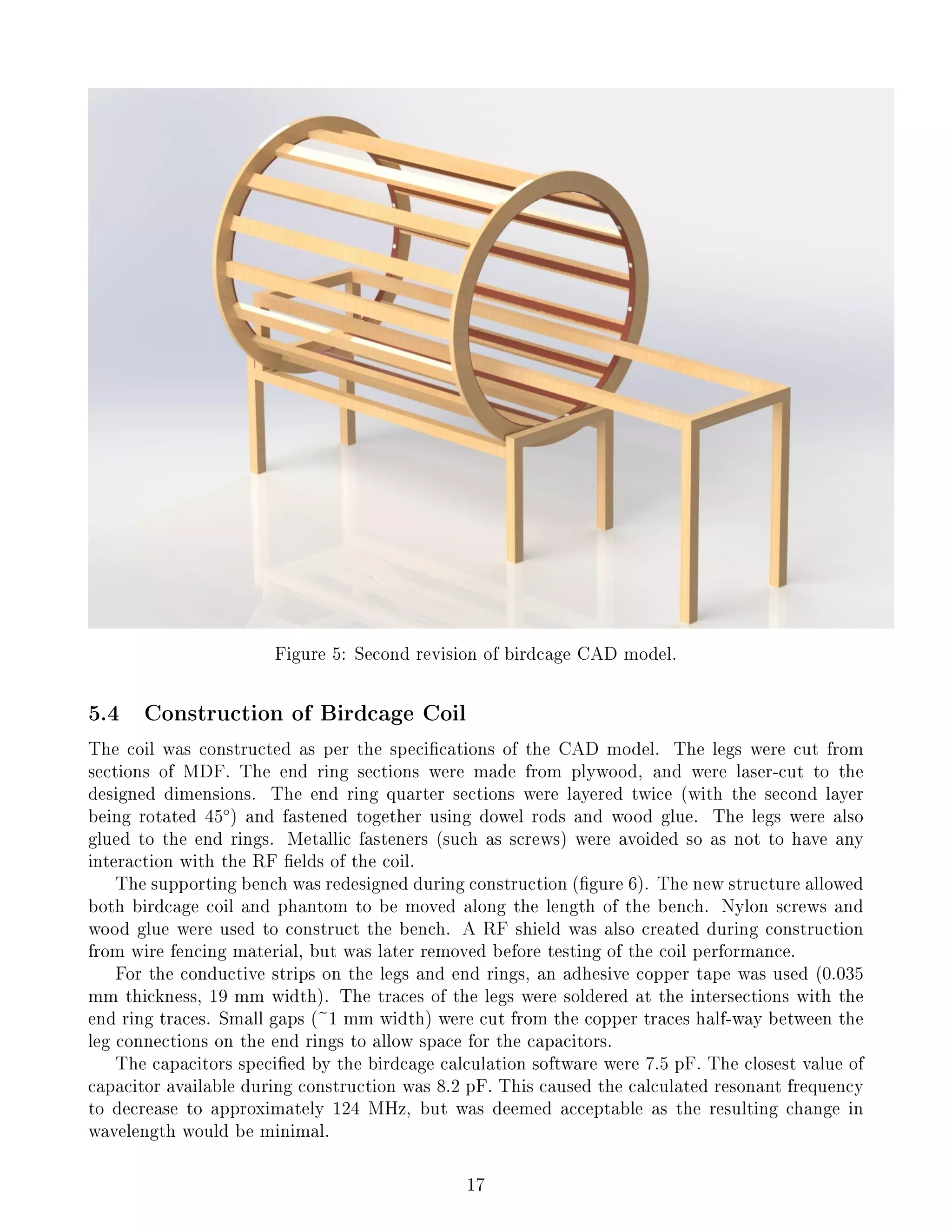 Figure 5: Second revision of birdcage CAD model.
5.4 Construction of Birdcage Coil
The coil was constructed as per the specications of the CAD model. The legs were cut from
sections of MDF. The end ring sections were made from plywood, and were laser-cut to the
designed dimensions. The end ring quarter sections were layered twice (with the second layer
being rotated 45◦
) and fastened together using dowel rods and wood glue. The legs were also
glued to the end rings. Metallic fasteners (such as screws) were avoided so as not to have any
interaction with the RF elds of the coil.
The supporting bench was redesigned during construction (gure 6). The new structure allowed
both birdcage coil and phantom to be moved along the length of the bench. Nylon screws and
wood glue were used to construct the bench. A RF shield was also created during construction
from wire fencing material, but was later removed before testing of the coil performance.
For the conductive strips on the legs and end rings, an adhesive copper tape was used (0.035
mm thickness, 19 mm width). The traces of the legs were soldered at the intersections with the
end ring traces. Small gaps (~1 mm width) were cut from the copper traces half-way between the
leg connections on the end rings to allow space for the capacitors.
The capacitors specied by the birdcage calculation software were 7.5 pF. The closest value of
capacitor available during construction was 8.2 pF. This caused the calculated resonant frequency
to decrease to approximately 124 MHz, but was deemed acceptable as the resulting change in
wavelength would be minimal.
17
 