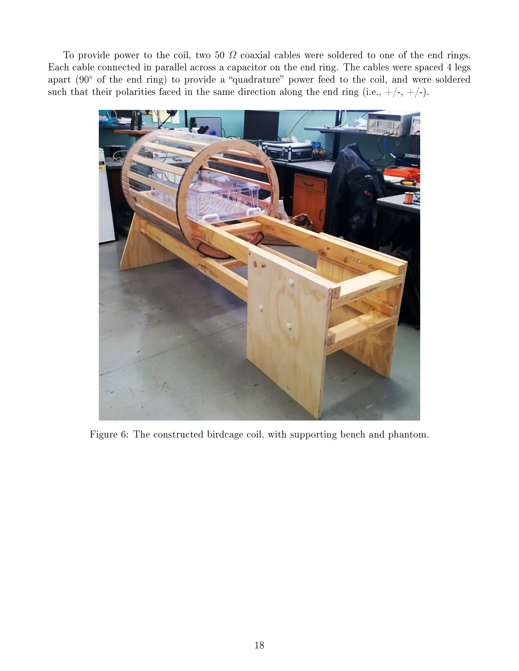 To provide power to the coil, two 50 Ω coaxial cables were soldered to one of the end rings.
Each cable connected in parallel across a capacitor on the end ring. The cables were spaced 4 legs
apart (90◦
of the end ring) to provide a quadrature power feed to the coil, and were soldered
such that their polarities faced in the same direction along the end ring (i.e., +/-, +/-).
Figure 6: The constructed birdcage coil, with supporting bench and phantom.
18
 