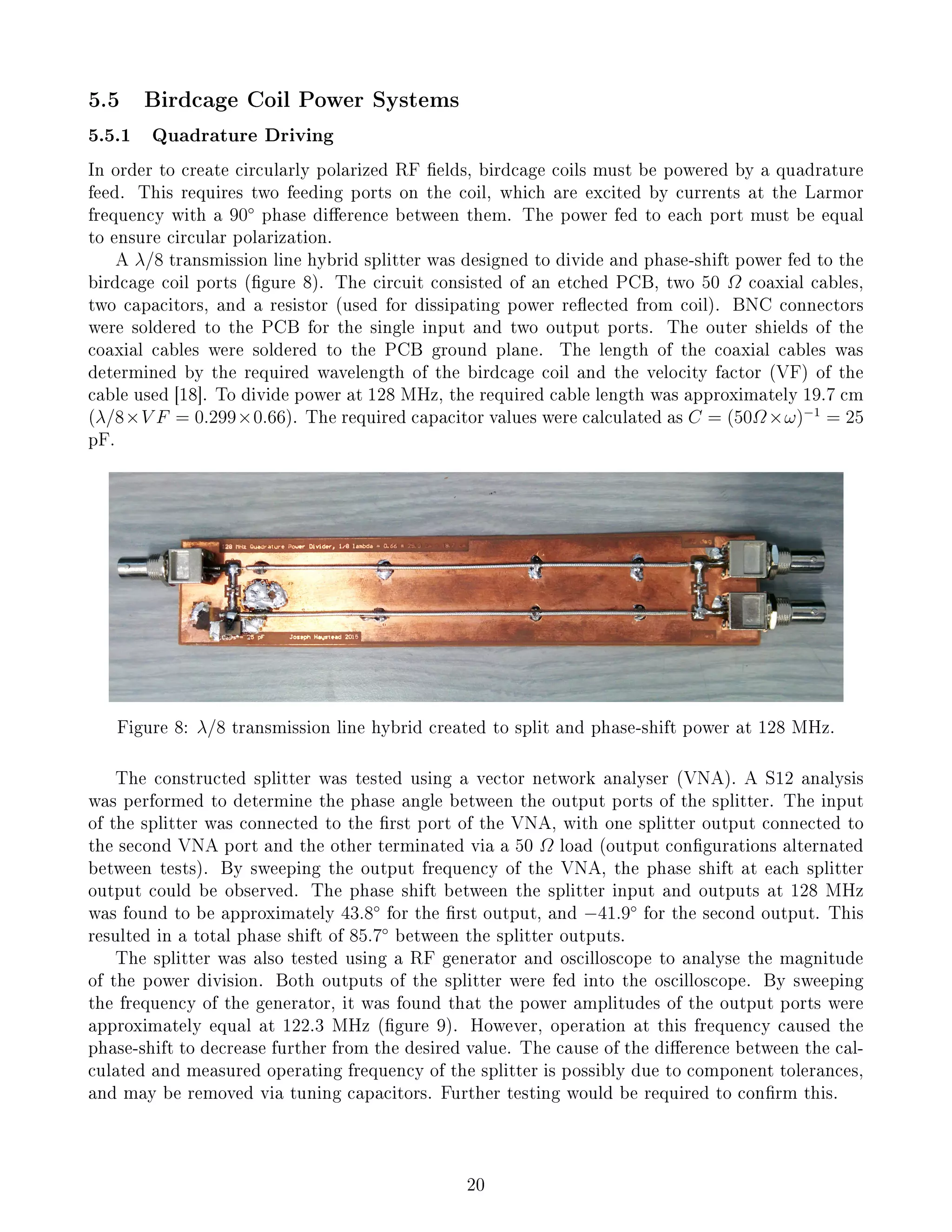 5.5 Birdcage Coil Power Systems
5.5.1 Quadrature Driving
In order to create circularly polarized RF elds, birdcage coils must be powered by a quadrature
feed. This requires two feeding ports on the coil, which are excited by currents at the Larmor
frequency with a 90◦
phase dierence between them. The power fed to each port must be equal
to ensure circular polarization.
A λ/8 transmission line hybrid splitter was designed to divide and phase-shift power fed to the
birdcage coil ports (gure 8). The circuit consisted of an etched PCB, two 50 Ω coaxial cables,
two capacitors, and a resistor (used for dissipating power reected from coil). BNC connectors
were soldered to the PCB for the single input and two output ports. The outer shields of the
coaxial cables were soldered to the PCB ground plane. The length of the coaxial cables was
determined by the required wavelength of the birdcage coil and the velocity factor (VF) of the
cable used [18]. To divide power at 128 MHz, the required cable length was approximately 19.7 cm
(λ/8×V F = 0.299×0.66). The required capacitor values were calculated as C = (50Ω×ω)−1
= 25
pF.
Figure 8: λ/8 transmission line hybrid created to split and phase-shift power at 128 MHz.
The constructed splitter was tested using a vector network analyser (VNA). A S12 analysis
was performed to determine the phase angle between the output ports of the splitter. The input
of the splitter was connected to the rst port of the VNA, with one splitter output connected to
the second VNA port and the other terminated via a 50 Ω load (output congurations alternated
between tests). By sweeping the output frequency of the VNA, the phase shift at each splitter
output could be observed. The phase shift between the splitter input and outputs at 128 MHz
was found to be approximately 43.8◦
for the rst output, and −41.9◦
for the second output. This
resulted in a total phase shift of 85.7◦
between the splitter outputs.
The splitter was also tested using a RF generator and oscilloscope to analyse the magnitude
of the power division. Both outputs of the splitter were fed into the oscilloscope. By sweeping
the frequency of the generator, it was found that the power amplitudes of the output ports were
approximately equal at 122.3 MHz (gure 9). However, operation at this frequency caused the
phase-shift to decrease further from the desired value. The cause of the dierence between the cal-
culated and measured operating frequency of the splitter is possibly due to component tolerances,
and may be removed via tuning capacitors. Further testing would be required to conrm this.
20
 