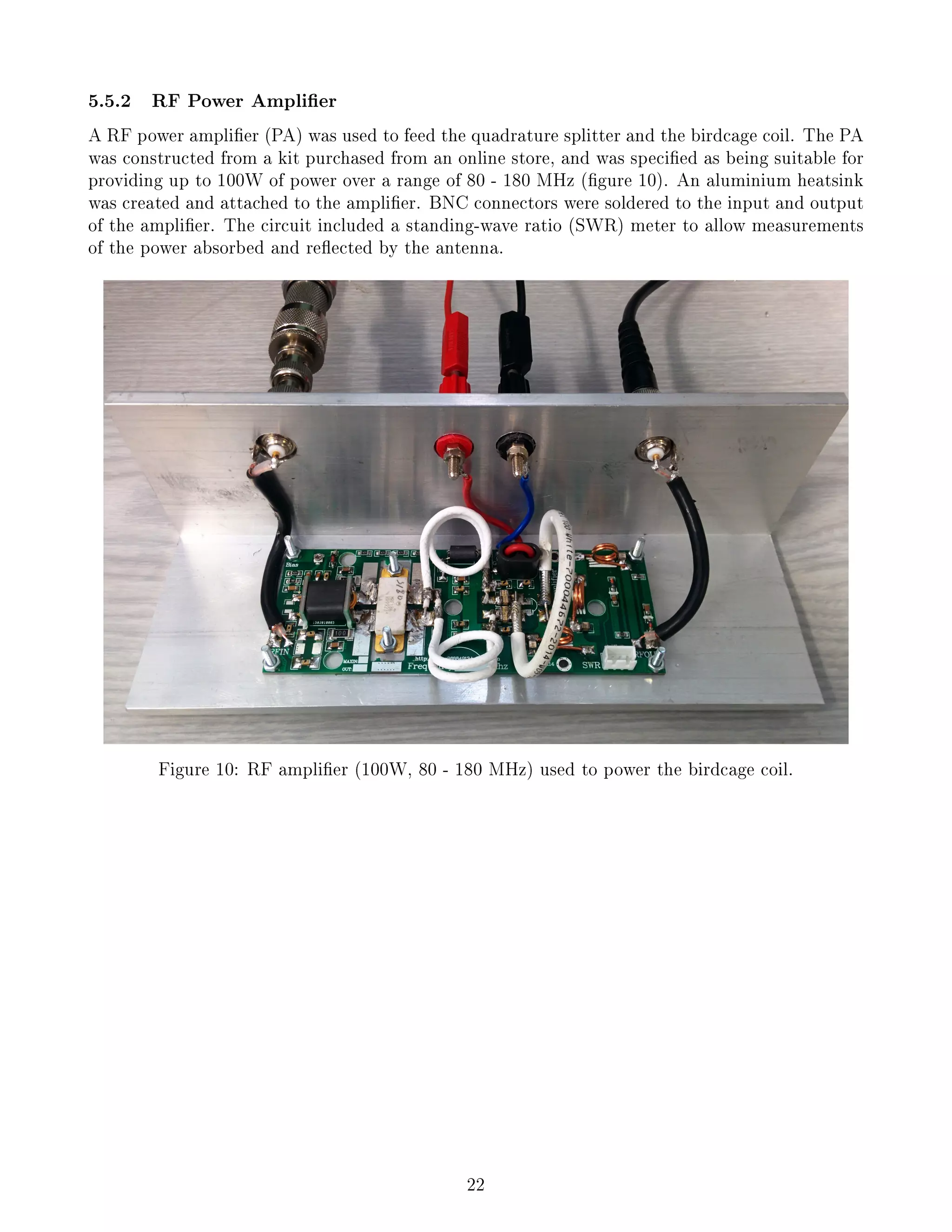 5.5.2 RF Power Amplier
A RF power amplier (PA) was used to feed the quadrature splitter and the birdcage coil. The PA
was constructed from a kit purchased from an online store, and was specied as being suitable for
providing up to 100W of power over a range of 80 - 180 MHz (gure 10). An aluminium heatsink
was created and attached to the amplier. BNC connectors were soldered to the input and output
of the amplier. The circuit included a standing-wave ratio (SWR) meter to allow measurements
of the power absorbed and reected by the antenna.
Figure 10: RF amplier (100W, 80 - 180 MHz) used to power the birdcage coil.
22
 