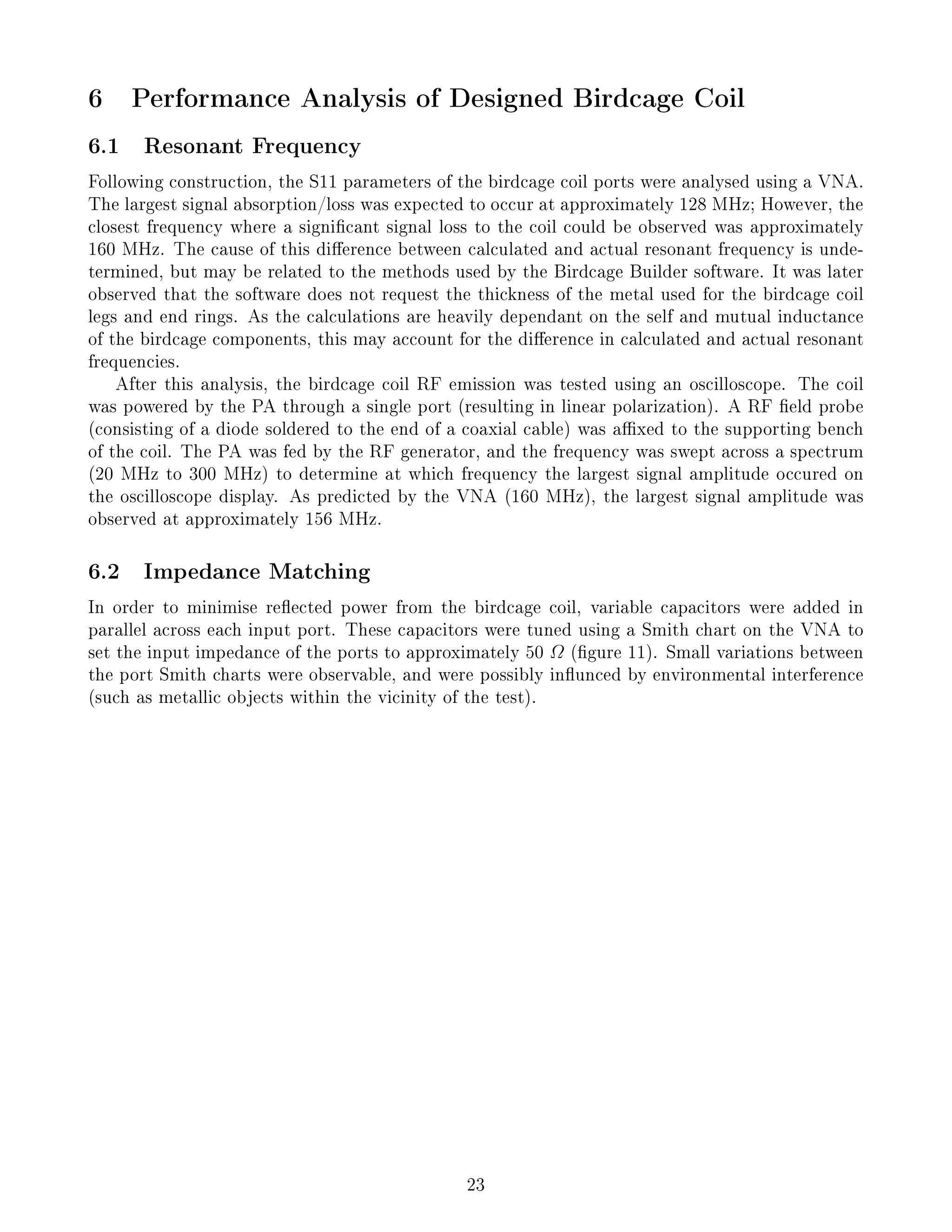 6 Performance Analysis of Designed Birdcage Coil
6.1 Resonant Frequency
Following construction, the S11 parameters of the birdcage coil ports were analysed using a VNA.
The largest signal absorption/loss was expected to occur at approximately 128 MHz; However, the
closest frequency where a signicant signal loss to the coil could be observed was approximately
160 MHz. The cause of this dierence between calculated and actual resonant frequency is unde-
termined, but may be related to the methods used by the Birdcage Builder software. It was later
observed that the software does not request the thickness of the metal used for the birdcage coil
legs and end rings. As the calculations are heavily dependant on the self and mutual inductance
of the birdcage components, this may account for the dierence in calculated and actual resonant
frequencies.
After this analysis, the birdcage coil RF emission was tested using an oscilloscope. The coil
was powered by the PA through a single port (resulting in linear polarization). A RF eld probe
(consisting of a diode soldered to the end of a coaxial cable) was axed to the supporting bench
of the coil. The PA was fed by the RF generator, and the frequency was swept across a spectrum
(20 MHz to 300 MHz) to determine at which frequency the largest signal amplitude occured on
the oscilloscope display. As predicted by the VNA (160 MHz), the largest signal amplitude was
observed at approximately 156 MHz.
6.2 Impedance Matching
In order to minimise reected power from the birdcage coil, variable capacitors were added in
parallel across each input port. These capacitors were tuned using a Smith chart on the VNA to
set the input impedance of the ports to approximately 50 Ω (gure 11). Small variations between
the port Smith charts were observable, and were possibly inunced by environmental interference
(such as metallic objects within the vicinity of the test).
23
 