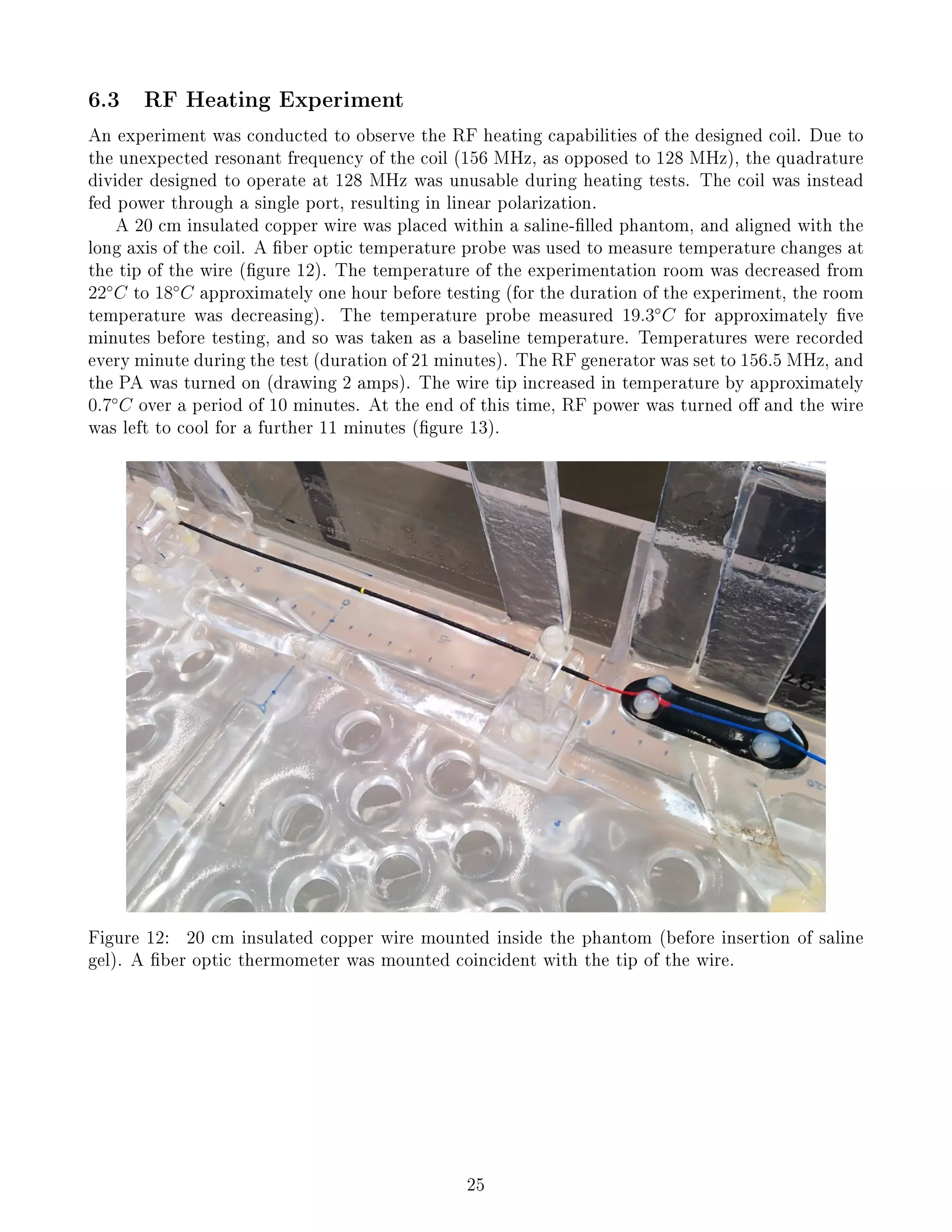 6.3 RF Heating Experiment
An experiment was conducted to observe the RF heating capabilities of the designed coil. Due to
the unexpected resonant frequency of the coil (156 MHz, as opposed to 128 MHz), the quadrature
divider designed to operate at 128 MHz was unusable during heating tests. The coil was instead
fed power through a single port, resulting in linear polarization.
A 20 cm insulated copper wire was placed within a saline-lled phantom, and aligned with the
long axis of the coil. A ber optic temperature probe was used to measure temperature changes at
the tip of the wire (gure 12). The temperature of the experimentation room was decreased from
22◦
C to 18◦
C approximately one hour before testing (for the duration of the experiment, the room
temperature was decreasing). The temperature probe measured 19.3◦
C for approximately ve
minutes before testing, and so was taken as a baseline temperature. Temperatures were recorded
every minute during the test (duration of 21 minutes). The RF generator was set to 156.5 MHz, and
the PA was turned on (drawing 2 amps). The wire tip increased in temperature by approximately
0.7◦
C over a period of 10 minutes. At the end of this time, RF power was turned o and the wire
was left to cool for a further 11 minutes (gure 13).
Figure 12: 20 cm insulated copper wire mounted inside the phantom (before insertion of saline
gel). A ber optic thermometer was mounted coincident with the tip of the wire.
25
 