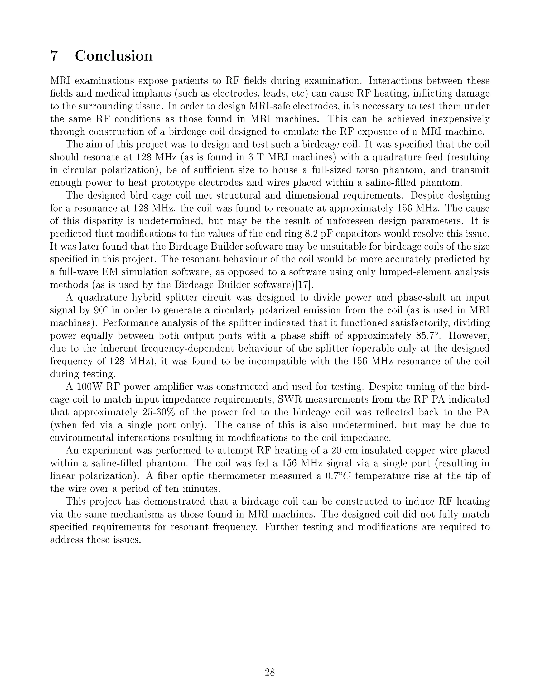 7 Conclusion
MRI examinations expose patients to RF elds during examination. Interactions between these
elds and medical implants (such as electrodes, leads, etc) can cause RF heating, inicting damage
to the surrounding tissue. In order to design MRI-safe electrodes, it is necessary to test them under
the same RF conditions as those found in MRI machines. This can be achieved inexpensively
through construction of a birdcage coil designed to emulate the RF exposure of a MRI machine.
The aim of this project was to design and test such a birdcage coil. It was specied that the coil
should resonate at 128 MHz (as is found in 3 T MRI machines) with a quadrature feed (resulting
in circular polarization), be of sucient size to house a full-sized torso phantom, and transmit
enough power to heat prototype electrodes and wires placed within a saline-lled phantom.
The designed bird cage coil met structural and dimensional requirements. Despite designing
for a resonance at 128 MHz, the coil was found to resonate at approximately 156 MHz. The cause
of this disparity is undetermined, but may be the result of unforeseen design parameters. It is
predicted that modications to the values of the end ring 8.2 pF capacitors would resolve this issue.
It was later found that the Birdcage Builder software may be unsuitable for birdcage coils of the size
specied in this project. The resonant behaviour of the coil would be more accurately predicted by
a full-wave EM simulation software, as opposed to a software using only lumped-element analysis
methods (as is used by the Birdcage Builder software)[17].
A quadrature hybrid splitter circuit was designed to divide power and phase-shift an input
signal by 90◦
in order to generate a circularly polarized emission from the coil (as is used in MRI
machines). Performance analysis of the splitter indicated that it functioned satisfactorily, dividing
power equally between both output ports with a phase shift of approximately 85.7◦
. However,
due to the inherent frequency-dependent behaviour of the splitter (operable only at the designed
frequency of 128 MHz), it was found to be incompatible with the 156 MHz resonance of the coil
during testing.
A 100W RF power amplier was constructed and used for testing. Despite tuning of the bird-
cage coil to match input impedance requirements, SWR measurements from the RF PA indicated
that approximately 25-30% of the power fed to the birdcage coil was reected back to the PA
(when fed via a single port only). The cause of this is also undetermined, but may be due to
environmental interactions resulting in modications to the coil impedance.
An experiment was performed to attempt RF heating of a 20 cm insulated copper wire placed
within a saline-lled phantom. The coil was fed a 156 MHz signal via a single port (resulting in
linear polarization). A ber optic thermometer measured a 0.7◦
C temperature rise at the tip of
the wire over a period of ten minutes.
This project has demonstrated that a birdcage coil can be constructed to induce RF heating
via the same mechanisms as those found in MRI machines. The designed coil did not fully match
specied requirements for resonant frequency. Further testing and modications are required to
address these issues.
28
 