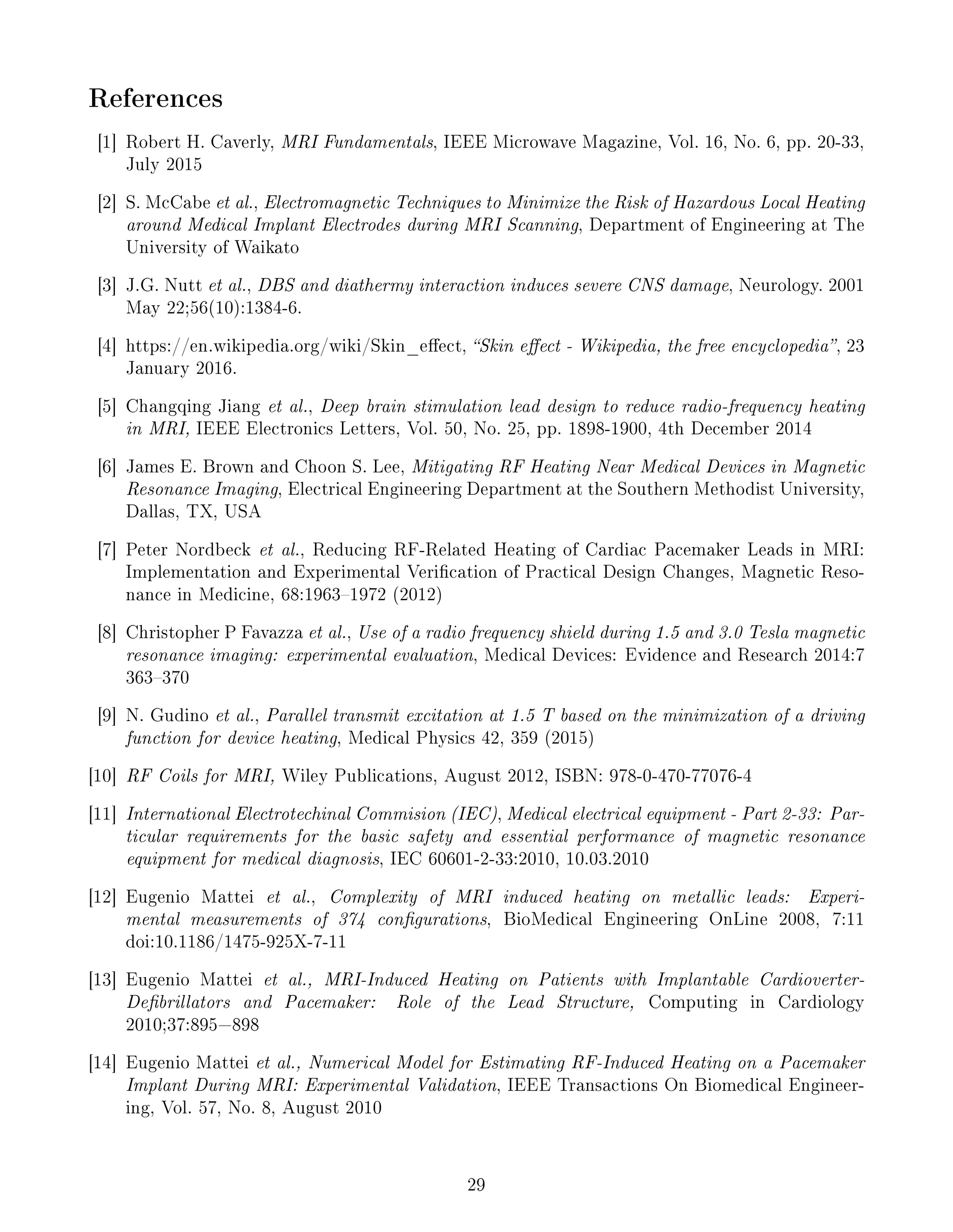 References
[1] Robert H. Caverly, MRI Fundamentals, IEEE Microwave Magazine, Vol. 16, No. 6, pp. 20-33,
July 2015
[2] S. McCabe et al., Electromagnetic Techniques to Minimize the Risk of Hazardous Local Heating
around Medical Implant Electrodes during MRI Scanning, Department of Engineering at The
University of Waikato
[3] J.G. Nutt et al., DBS and diathermy interaction induces severe CNS damage, Neurology. 2001
May 22;56(10):1384-6.
[4] https://en.wikipedia.org/wiki/Skin_eect, Skin eect - Wikipedia, the free encyclopedia, 23
January 2016.
[5] Changqing Jiang et al., Deep brain stimulation lead design to reduce radio-frequency heating
in MRI, IEEE Electronics Letters, Vol. 50, No. 25, pp. 1898-1900, 4th December 2014
[6] James E. Brown and Choon S. Lee, Mitigating RF Heating Near Medical Devices in Magnetic
Resonance Imaging, Electrical Engineering Department at the Southern Methodist University,
Dallas, TX, USA
[7] Peter Nordbeck et al., Reducing RF-Related Heating of Cardiac Pacemaker Leads in MRI:
Implementation and Experimental Verication of Practical Design Changes, Magnetic Reso-
nance in Medicine, 68:19631972 (2012)
[8] Christopher P Favazza et al., Use of a radio frequency shield during 1.5 and 3.0 Tesla magnetic
resonance imaging: experimental evaluation, Medical Devices: Evidence and Research 2014:7
363370
[9] N. Gudino et al., Parallel transmit excitation at 1.5 T based on the minimization of a driving
function for device heating, Medical Physics 42, 359 (2015)
[10] RF Coils for MRI, Wiley Publications, August 2012, ISBN: 978-0-470-77076-4
[11] International Electrotechinal Commision (IEC), Medical electrical equipment - Part 2-33: Par-
ticular requirements for the basic safety and essential performance of magnetic resonance
equipment for medical diagnosis, IEC 60601-2-33:2010, 10.03.2010
[12] Eugenio Mattei et al., Complexity of MRI induced heating on metallic leads: Experi-
mental measurements of 374 congurations, BioMedical Engineering OnLine 2008, 7:11
doi:10.1186/1475-925X-7-11
[13] Eugenio Mattei et al., MRI-Induced Heating on Patients with Implantable Cardioverter-
Debrillators and Pacemaker: Role of the Lead Structure, Computing in Cardiology
2010;37:895=898
[14] Eugenio Mattei et al., Numerical Model for Estimating RF-Induced Heating on a Pacemaker
Implant During MRI: Experimental Validation, IEEE Transactions On Biomedical Engineer-
ing, Vol. 57, No. 8, August 2010
29
 