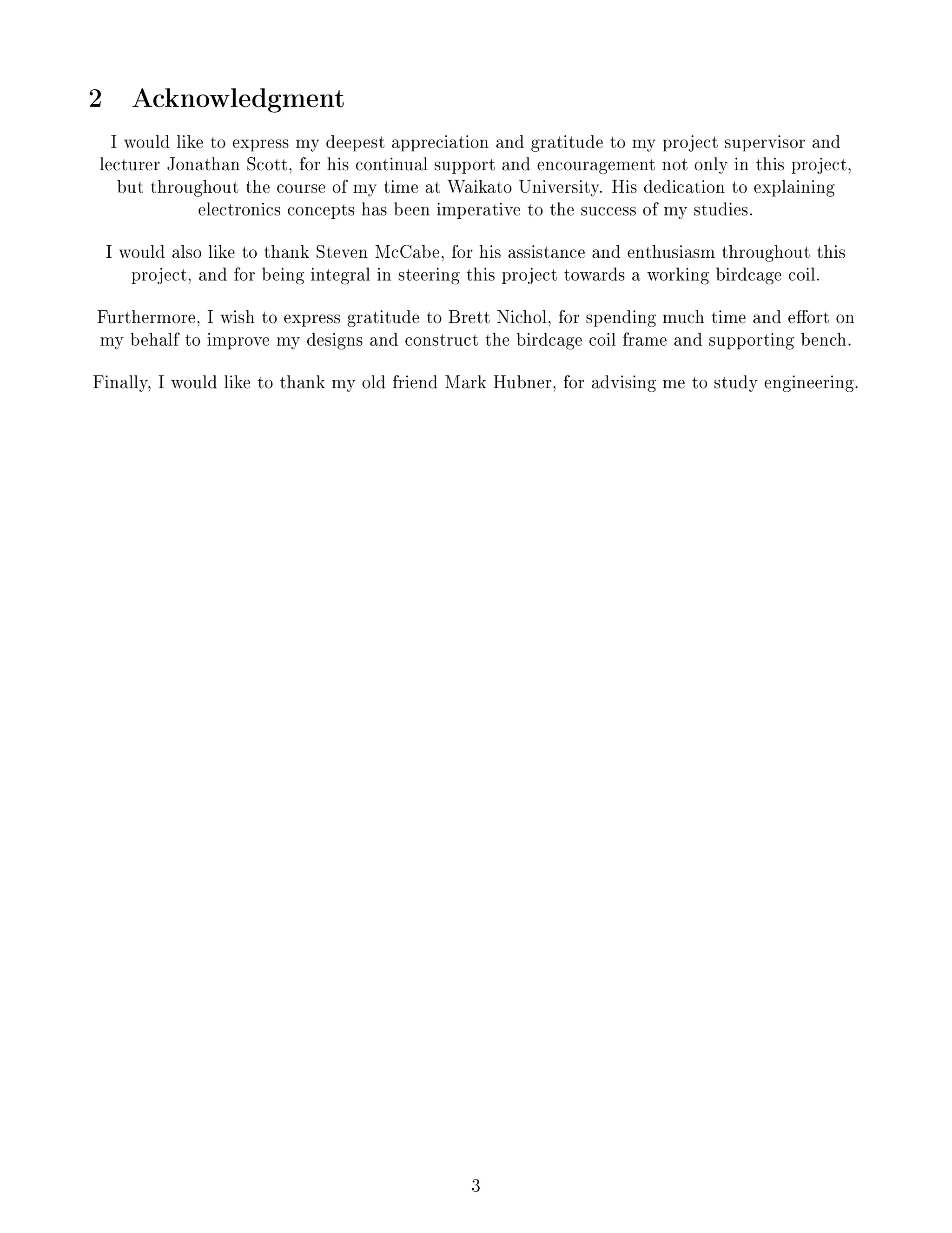 2 Acknowledgment
I would like to express my deepest appreciation and gratitude to my project supervisor and
lecturer Jonathan Scott, for his continual support and encouragement not only in this project,
but throughout the course of my time at Waikato University. His dedication to explaining
electronics concepts has been imperative to the success of my studies.
I would also like to thank Steven McCabe, for his assistance and enthusiasm throughout this
project, and for being integral in steering this project towards a working birdcage coil.
Furthermore, I wish to express gratitude to Brett Nichol, for spending much time and eort on
my behalf to improve my designs and construct the birdcage coil frame and supporting bench.
Finally, I would like to thank my old friend Mark Hubner, for advising me to study engineering.
3
 