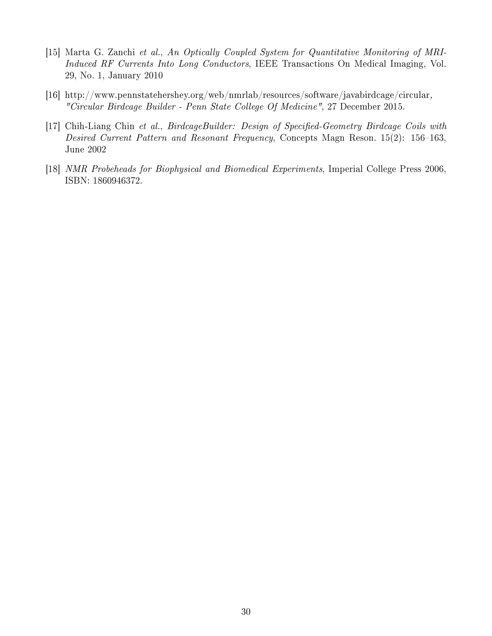[15] Marta G. Zanchi et al., An Optically Coupled System for Quantitative Monitoring of MRI-
Induced RF Currents Into Long Conductors, IEEE Transactions On Medical Imaging, Vol.
29, No. 1, January 2010
[16] http://www.pennstatehershey.org/web/nmrlab/resources/software/javabirdcage/circular,
Circular Birdcage Builder - Penn State College Of Medicine, 27 December 2015.
[17] Chih-Liang Chin et al., BirdcageBuilder: Design of Specied-Geometry Birdcage Coils with
Desired Current Pattern and Resonant Frequency, Concepts Magn Reson. 15(2): 156163,
June 2002
[18] NMR Probeheads for Biophysical and Biomedical Experiments, Imperial College Press 2006,
ISBN: 1860946372.
30
 