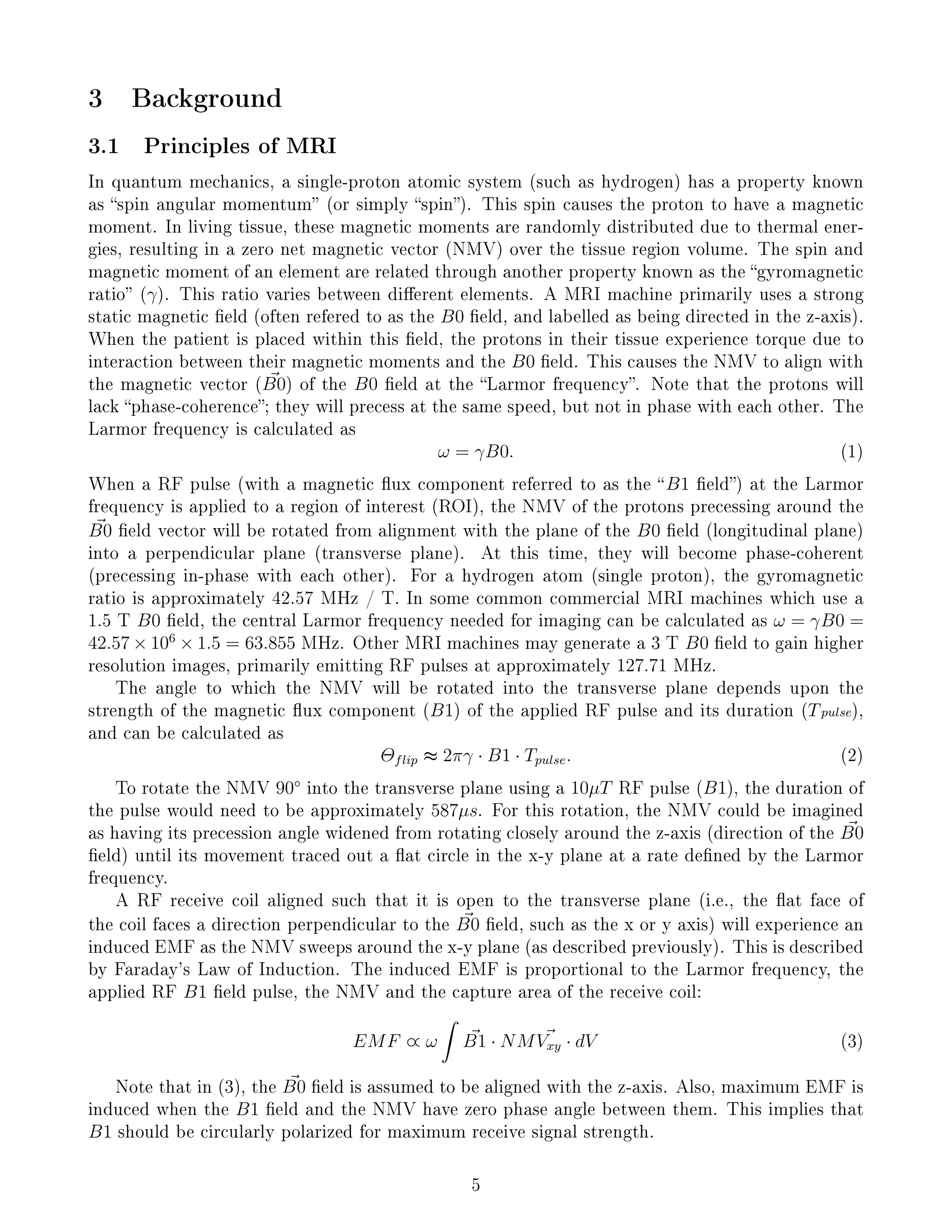 3 Background
3.1 Principles of MRI
In quantum mechanics, a single-proton atomic system (such as hydrogen) has a property known
as spin angular momentum (or simply spin). This spin causes the proton to have a magnetic
moment. In living tissue, these magnetic moments are randomly distributed due to thermal ener-
gies, resulting in a zero net magnetic vector (NMV) over the tissue region volume. The spin and
magnetic moment of an element are related through another property known as the gyromagnetic
ratio (γ). This ratio varies between dierent elements. A MRI machine primarily uses a strong
static magnetic eld (often refered to as the B0 eld, and labelled as being directed in the z-axis).
When the patient is placed within this eld, the protons in their tissue experience torque due to
interaction between their magnetic moments and the B0 eld. This causes the NMV to align with
the magnetic vector (B0) of the B0 eld at the Larmor frequency. Note that the protons will
lack phase-coherence; they will precess at the same speed, but not in phase with each other. The
Larmor frequency is calculated as
ω = γB0. (1)
When a RF pulse (with a magnetic ux component referred to as the B1 eld) at the Larmor
frequency is applied to a region of interest (ROI), the NMV of the protons precessing around the
B0 eld vector will be rotated from alignment with the plane of the B0 eld (longitudinal plane)
into a perpendicular plane (transverse plane). At this time, they will become phase-coherent
(precessing in-phase with each other). For a hydrogen atom (single proton), the gyromagnetic
ratio is approximately 42.57 MHz / T. In some common commercial MRI machines which use a
1.5 T B0 eld, the central Larmor frequency needed for imaging can be calculated as ω = γB0 =
42.57 × 106
× 1.5 = 63.855 MHz. Other MRI machines may generate a 3 T B0 eld to gain higher
resolution images, primarily emitting RF pulses at approximately 127.71 MHz.
The angle to which the NMV will be rotated into the transverse plane depends upon the
strength of the magnetic ux component (B1) of the applied RF pulse and its duration (Tpulse),
and can be calculated as
Θflip ≈ 2πγ · B1 · Tpulse. (2)
To rotate the NMV 90◦
into the transverse plane using a 10µT RF pulse (B1), the duration of
the pulse would need to be approximately 587µs. For this rotation, the NMV could be imagined
as having its precession angle widened from rotating closely around the z-axis (direction of the B0
eld) until its movement traced out a at circle in the x-y plane at a rate dened by the Larmor
frequency.
A RF receive coil aligned such that it is open to the transverse plane (i.e., the at face of
the coil faces a direction perpendicular to the B0 eld, such as the x or y axis) will experience an
induced EMF as the NMV sweeps around the x-y plane (as described previously). This is described
by Faraday's Law of Induction. The induced EMF is proportional to the Larmor frequency, the
applied RF B1 eld pulse, the NMV and the capture area of the receive coil:
EMF ∝ ω
ˆ
B1 · NMVxy · dV (3)
Note that in (3), the B0 eld is assumed to be aligned with the z-axis. Also, maximum EMF is
induced when the B1 eld and the NMV have zero phase angle between them. This implies that
B1 should be circularly polarized for maximum receive signal strength.
5
 