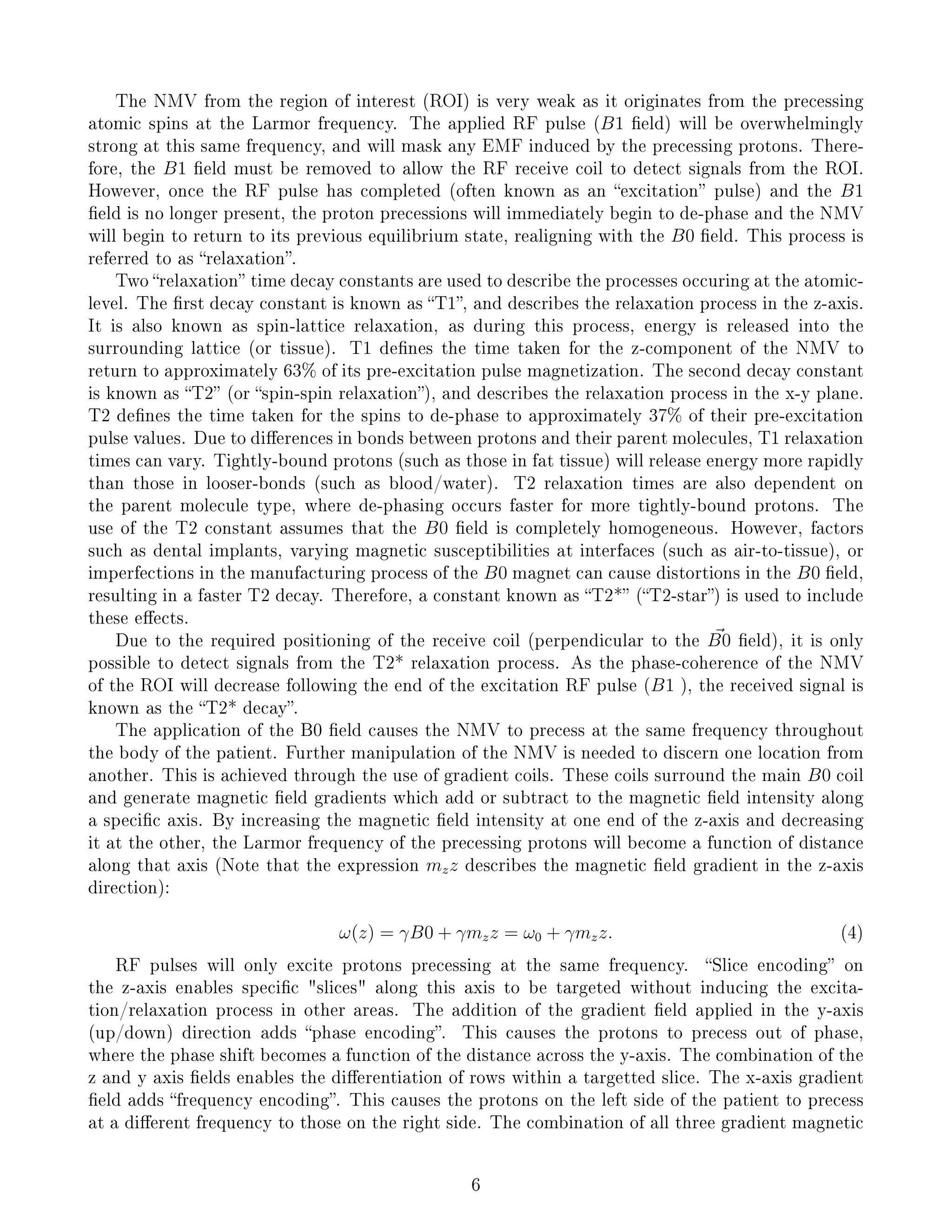 The NMV from the region of interest (ROI) is very weak as it originates from the precessing
atomic spins at the Larmor frequency. The applied RF pulse (B1 eld) will be overwhelmingly
strong at this same frequency, and will mask any EMF induced by the precessing protons. There-
fore, the B1 eld must be removed to allow the RF receive coil to detect signals from the ROI.
However, once the RF pulse has completed (often known as an excitation pulse) and the B1
eld is no longer present, the proton precessions will immediately begin to de-phase and the NMV
will begin to return to its previous equilibrium state, realigning with the B0 eld. This process is
referred to as relaxation.
Two relaxation time decay constants are used to describe the processes occuring at the atomic-
level. The rst decay constant is known as T1, and describes the relaxation process in the z-axis.
It is also known as spin-lattice relaxation, as during this process, energy is released into the
surrounding lattice (or tissue). T1 denes the time taken for the z-component of the NMV to
return to approximately 63% of its pre-excitation pulse magnetization. The second decay constant
is known as T2 (or spin-spin relaxation), and describes the relaxation process in the x-y plane.
T2 denes the time taken for the spins to de-phase to approximately 37% of their pre-excitation
pulse values. Due to dierences in bonds between protons and their parent molecules, T1 relaxation
times can vary. Tightly-bound protons (such as those in fat tissue) will release energy more rapidly
than those in looser-bonds (such as blood/water). T2 relaxation times are also dependent on
the parent molecule type, where de-phasing occurs faster for more tightly-bound protons. The
use of the T2 constant assumes that the B0 eld is completely homogeneous. However, factors
such as dental implants, varying magnetic susceptibilities at interfaces (such as air-to-tissue), or
imperfections in the manufacturing process of the B0 magnet can cause distortions in the B0 eld,
resulting in a faster T2 decay. Therefore, a constant known as T2* (T2-star) is used to include
these eects.
Due to the required positioning of the receive coil (perpendicular to the B0 eld), it is only
possible to detect signals from the T2* relaxation process. As the phase-coherence of the NMV
of the ROI will decrease following the end of the excitation RF pulse (B1 ), the received signal is
known as the T2* decay.
The application of the B0 eld causes the NMV to precess at the same frequency throughout
the body of the patient. Further manipulation of the NMV is needed to discern one location from
another. This is achieved through the use of gradient coils. These coils surround the main B0 coil
and generate magnetic eld gradients which add or subtract to the magnetic eld intensity along
a specic axis. By increasing the magnetic eld intensity at one end of the z-axis and decreasing
it at the other, the Larmor frequency of the precessing protons will become a function of distance
along that axis (Note that the expression mzz describes the magnetic eld gradient in the z-axis
direction):
ω(z) = γB0 + γmzz = ω0 + γmzz. (4)
RF pulses will only excite protons precessing at the same frequency. Slice encoding on
the z-axis enables specic slices along this axis to be targeted without inducing the excita-
tion/relaxation process in other areas. The addition of the gradient eld applied in the y-axis
(up/down) direction adds phase encoding. This causes the protons to precess out of phase,
where the phase shift becomes a function of the distance across the y-axis. The combination of the
z and y axis elds enables the dierentiation of rows within a targetted slice. The x-axis gradient
eld adds frequency encoding. This causes the protons on the left side of the patient to precess
at a dierent frequency to those on the right side. The combination of all three gradient magnetic
6
 