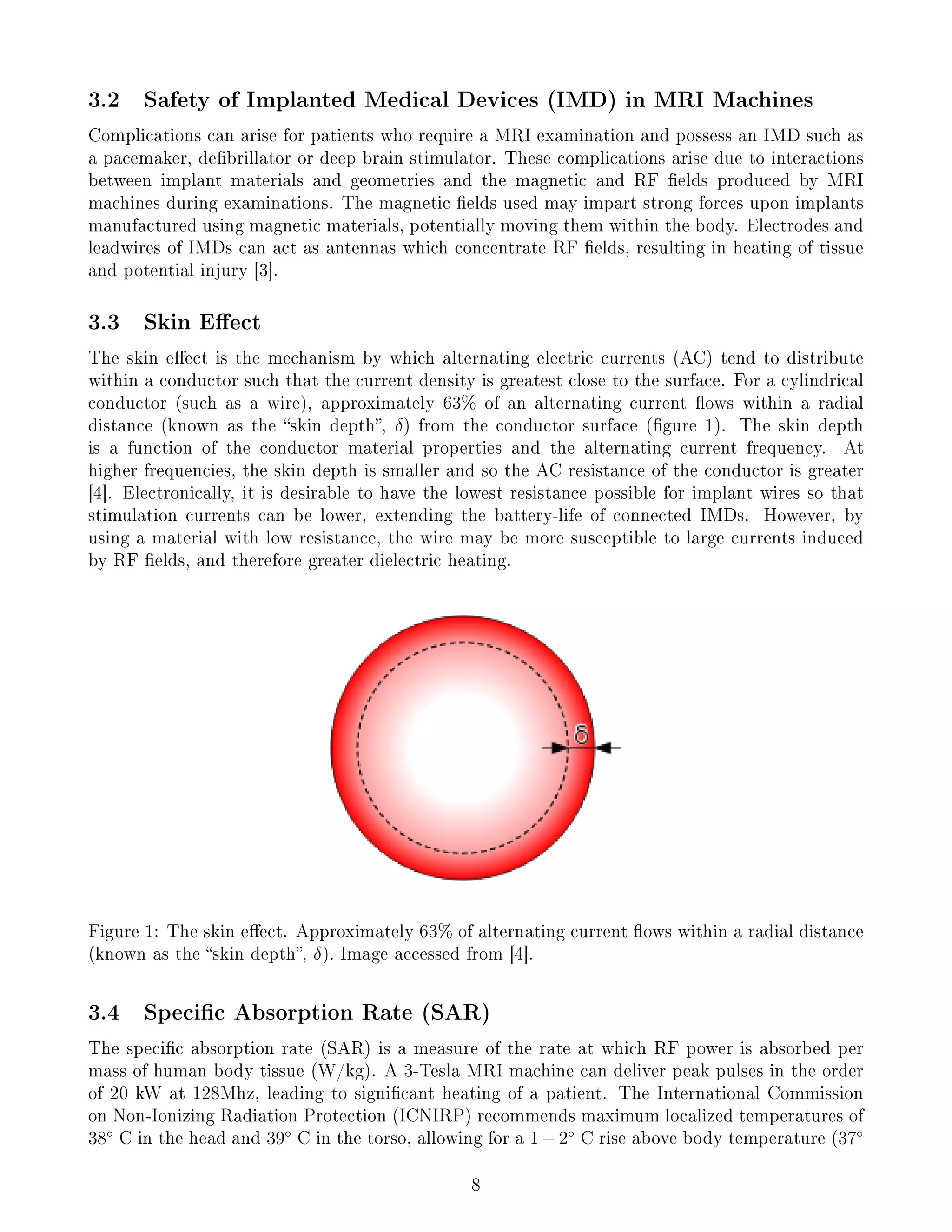 3.2 Safety of Implanted Medical Devices (IMD) in MRI Machines
Complications can arise for patients who require a MRI examination and possess an IMD such as
a pacemaker, debrillator or deep brain stimulator. These complications arise due to interactions
between implant materials and geometries and the magnetic and RF elds produced by MRI
machines during examinations. The magnetic elds used may impart strong forces upon implants
manufactured using magnetic materials, potentially moving them within the body. Electrodes and
leadwires of IMDs can act as antennas which concentrate RF elds, resulting in heating of tissue
and potential injury [3].
3.3 Skin Eect
The skin eect is the mechanism by which alternating electric currents (AC) tend to distribute
within a conductor such that the current density is greatest close to the surface. For a cylindrical
conductor (such as a wire), approximately 63% of an alternating current ows within a radial
distance (known as the skin depth, δ) from the conductor surface (gure 1). The skin depth
is a function of the conductor material properties and the alternating current frequency. At
higher frequencies, the skin depth is smaller and so the AC resistance of the conductor is greater
[4]. Electronically, it is desirable to have the lowest resistance possible for implant wires so that
stimulation currents can be lower, extending the battery-life of connected IMDs. However, by
using a material with low resistance, the wire may be more susceptible to large currents induced
by RF elds, and therefore greater dielectric heating.
Figure 1: The skin eect. Approximately 63% of alternating current ows within a radial distance
(known as the skin depth, δ). Image accessed from [4].
3.4 Specic Absorption Rate (SAR)
The specic absorption rate (SAR) is a measure of the rate at which RF power is absorbed per
mass of human body tissue (W/kg). A 3-Tesla MRI machine can deliver peak pulses in the order
of 20 kW at 128Mhz, leading to signicant heating of a patient. The International Commission
on Non-Ionizing Radiation Protection (ICNIRP) recommends maximum localized temperatures of
38◦
C in the head and 39◦
C in the torso, allowing for a 1−2◦
C rise above body temperature (37◦
8
 