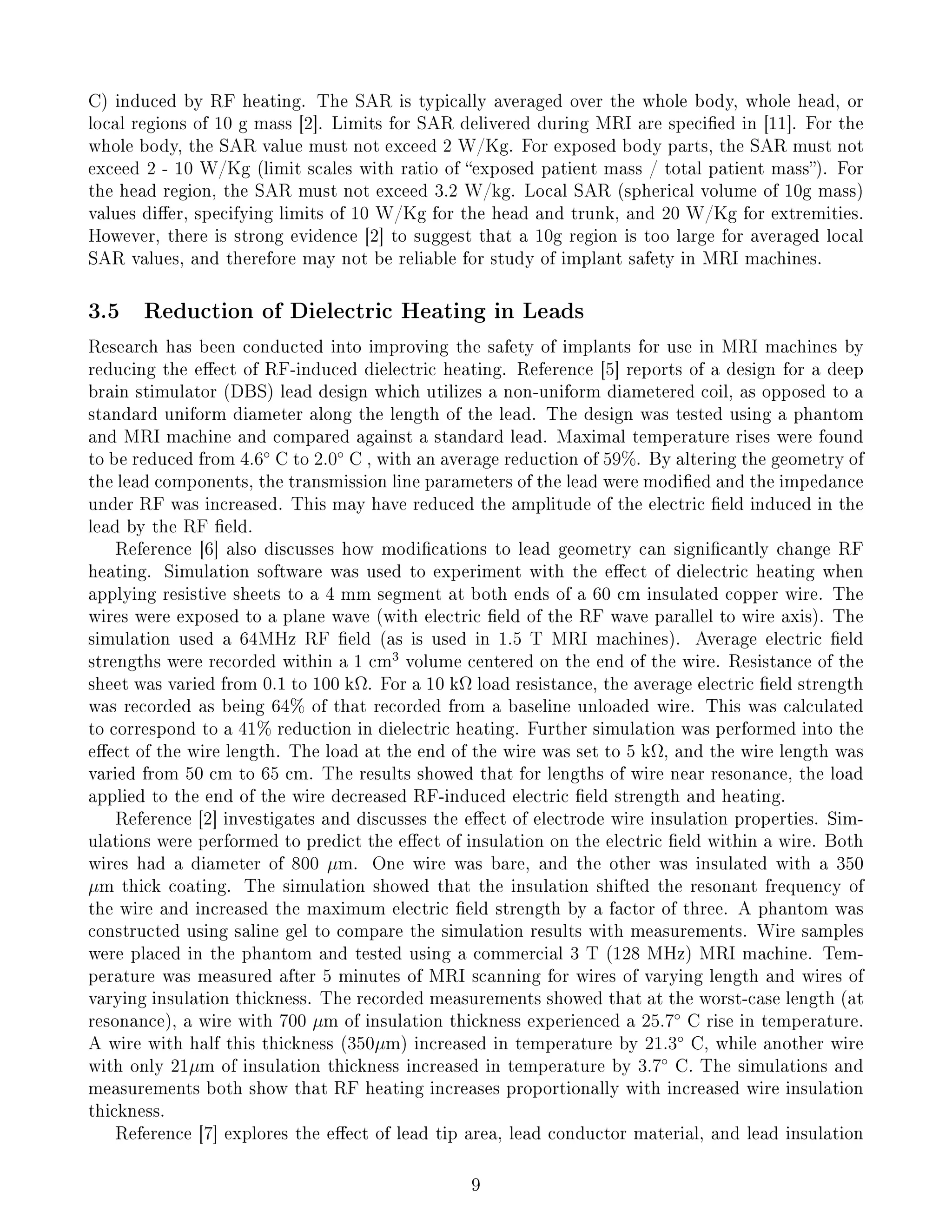 C) induced by RF heating. The SAR is typically averaged over the whole body, whole head, or
local regions of 10 g mass [2]. Limits for SAR delivered during MRI are specied in [11]. For the
whole body, the SAR value must not exceed 2 W/Kg. For exposed body parts, the SAR must not
exceed 2 - 10 W/Kg (limit scales with ratio of exposed patient mass / total patient mass). For
the head region, the SAR must not exceed 3.2 W/kg. Local SAR (spherical volume of 10g mass)
values dier, specifying limits of 10 W/Kg for the head and trunk, and 20 W/Kg for extremities.
However, there is strong evidence [2] to suggest that a 10g region is too large for averaged local
SAR values, and therefore may not be reliable for study of implant safety in MRI machines.
3.5 Reduction of Dielectric Heating in Leads
Research has been conducted into improving the safety of implants for use in MRI machines by
reducing the eect of RF-induced dielectric heating. Reference [5] reports of a design for a deep
brain stimulator (DBS) lead design which utilizes a non-uniform diametered coil, as opposed to a
standard uniform diameter along the length of the lead. The design was tested using a phantom
and MRI machine and compared against a standard lead. Maximal temperature rises were found
to be reduced from 4.6◦
C to 2.0◦
C , with an average reduction of 59%. By altering the geometry of
the lead components, the transmission line parameters of the lead were modied and the impedance
under RF was increased. This may have reduced the amplitude of the electric eld induced in the
lead by the RF eld.
Reference [6] also discusses how modications to lead geometry can signicantly change RF
heating. Simulation software was used to experiment with the eect of dielectric heating when
applying resistive sheets to a 4 mm segment at both ends of a 60 cm insulated copper wire. The
wires were exposed to a plane wave (with electric eld of the RF wave parallel to wire axis). The
simulation used a 64MHz RF eld (as is used in 1.5 T MRI machines). Average electric eld
strengths were recorded within a 1 cm
3
volume centered on the end of the wire. Resistance of the
sheet was varied from 0.1 to 100 kΩ. For a 10 kΩ load resistance, the average electric eld strength
was recorded as being 64% of that recorded from a baseline unloaded wire. This was calculated
to correspond to a 41% reduction in dielectric heating. Further simulation was performed into the
eect of the wire length. The load at the end of the wire was set to 5 kΩ, and the wire length was
varied from 50 cm to 65 cm. The results showed that for lengths of wire near resonance, the load
applied to the end of the wire decreased RF-induced electric eld strength and heating.
Reference [2] investigates and discusses the eect of electrode wire insulation properties. Sim-
ulations were performed to predict the eect of insulation on the electric eld within a wire. Both
wires had a diameter of 800 µm. One wire was bare, and the other was insulated with a 350
µm thick coating. The simulation showed that the insulation shifted the resonant frequency of
the wire and increased the maximum electric eld strength by a factor of three. A phantom was
constructed using saline gel to compare the simulation results with measurements. Wire samples
were placed in the phantom and tested using a commercial 3 T (128 MHz) MRI machine. Tem-
perature was measured after 5 minutes of MRI scanning for wires of varying length and wires of
varying insulation thickness. The recorded measurements showed that at the worst-case length (at
resonance), a wire with 700 µm of insulation thickness experienced a 25.7◦
C rise in temperature.
A wire with half this thickness (350µm) increased in temperature by 21.3◦
C, while another wire
with only 21µm of insulation thickness increased in temperature by 3.7◦
C. The simulations and
measurements both show that RF heating increases proportionally with increased wire insulation
thickness.
Reference [7] explores the eect of lead tip area, lead conductor material, and lead insulation
9
 