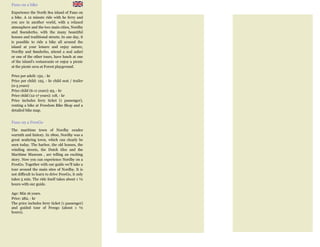 Fano on a bike
Experience the North Sea island of Fano on
a bike. A 12 minute ride with he ferry and
you are in another world, with a relaxed
atmosphere and the two main cities, Nordby
and Soenderho, with the many beautiful
houses and traditional streets. In one day, it
is possible to ride a bike all around the
island at your leisure and enjoy nature,
Nordby and Sønderho, attend a seal safari
or one of the other tours, have lunch at one
of the island's restaurants or enjoy a picnic
at the picnic area at Forest playground.
Price per adult: 132, - kr
Price per child: 125, - kr child seat / trailer
(0-5 years)
Price child (6-11 years): 93, - kr
Price child (12-17 years): 118, - kr
Price includes ferry ticket (1 passenger),
renting a bike at Freedom Bike Shop and a
detailed bike map.
Fano on a FreeGo
The maritime town of Nordby exudes
warmth and history. In 1800, Nordby was a
great seafaring town, which can clearly be
seen today. The harbor, the old houses, the
winding streets, the Dutch tiles and the
Maritime Museum , are telling an exciting
story. Now you can experience Nordby on a
FreeGo. Together with our guide we'll take a
tour around the main sites of Nordby. It is
not difficult to learn to drive FreeGo, it only
takes 5 min. The ride itself takes about 1 ½
hours with our guide.
Age: Min 16 years.
Price: 282, - kr
The price includes ferry ticket (1 passenger)
and guided tour of Freego (about 1 ½
hours).
 