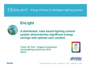 Smart Lighting Conference | Berlin | Frank van Tuijl | Public | 20 May 2015 | Slide 1
Frank van Tuijl – Program Coordinator
SmartLighting conference 2015
Berlin
Energy efficient & intelligent lighting systems
EnLight
A distributed, rules based lighting control
system demonstrates significant energy
savings with optimal user comfort
 