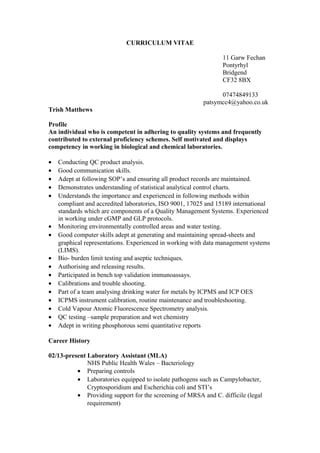 CURRICULUM VITAE
11 Garw Fechan
Pontyrhyl
Bridgend
CF32 8BX
07474849133
patsymcc4@yahoo.co.uk
Trish Matthews
Profile
An individual who is competent in adhering to quality systems and frequently
contributed to external proficiency schemes. Self motivated and displays
competency in working in biological and chemical laboratories.
• Conducting QC product analysis.
• Good communication skills.
• Adept at following SOP’s and ensuring all product records are maintained.
• Demonstrates understanding of statistical analytical control charts.
• Understands the importance and experienced in following methods within
compliant and accredited laboratories, ISO 9001, 17025 and 15189 international
standards which are components of a Quality Management Systems. Experienced
in working under cGMP and GLP protocols.
• Monitoring environmentally controlled areas and water testing.
• Good computer skills adept at generating and maintaining spread-sheets and
graphical representations. Experienced in working with data management systems
(LIMS).
• Bio- burden limit testing and aseptic techniques.
• Authorising and releasing results.
• Participated in bench top validation immunoassays.
• Calibrations and trouble shooting.
• Part of a team analysing drinking water for metals by ICPMS and ICP OES
• ICPMS instrument calibration, routine maintenance and troubleshooting.
• Cold Vapour Atomic Fluorescence Spectrometry analysis.
• QC testing –sample preparation and wet chemistry
• Adept in writing phosphorous semi quantitative reports
Career History
02/13-present Laboratory Assistant (MLA)
NHS Public Health Wales – Bacteriology
• Preparing controls
• Laboratories equipped to isolate pathogens such as Campylobacter,
Cryptosporidium and Escherichia coli and STI’s
• Providing support for the screening of MRSA and C. difficile (legal
requirement)
 