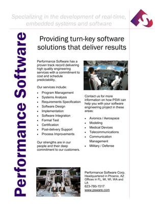 Providing turn-key software
solutions that deliver results
PerformanceSoftware
Performance Software has a
proven track record delivering
high quality engineering
services with a commitment to
cost and schedule
predictability.
Our services include:
 Program Management
 Systems Analysis
 Requirements Specification
 Software Design
 Implementation
 Software Integration
 Formal Test
 Certification
 Post-delivery Support
 Process Improvements
Our strengths are in our
people and their deep
commitment to our customers.
Contact us for more
information on how PSW can
help you with your software
engineering project in these
areas:
 Avionics / Aerospace
 Modeling
 Medical Devices
 Telecommunications
 Communication
Management
 Military / Defense
Performance Software Corp.
Headquartered in Phoenix, AZ
Offices in FL, MI, WI, WA and
LA
623-780-1517
www.psware.com
Specializing in the development of real-time,
embedded systems and software
 
